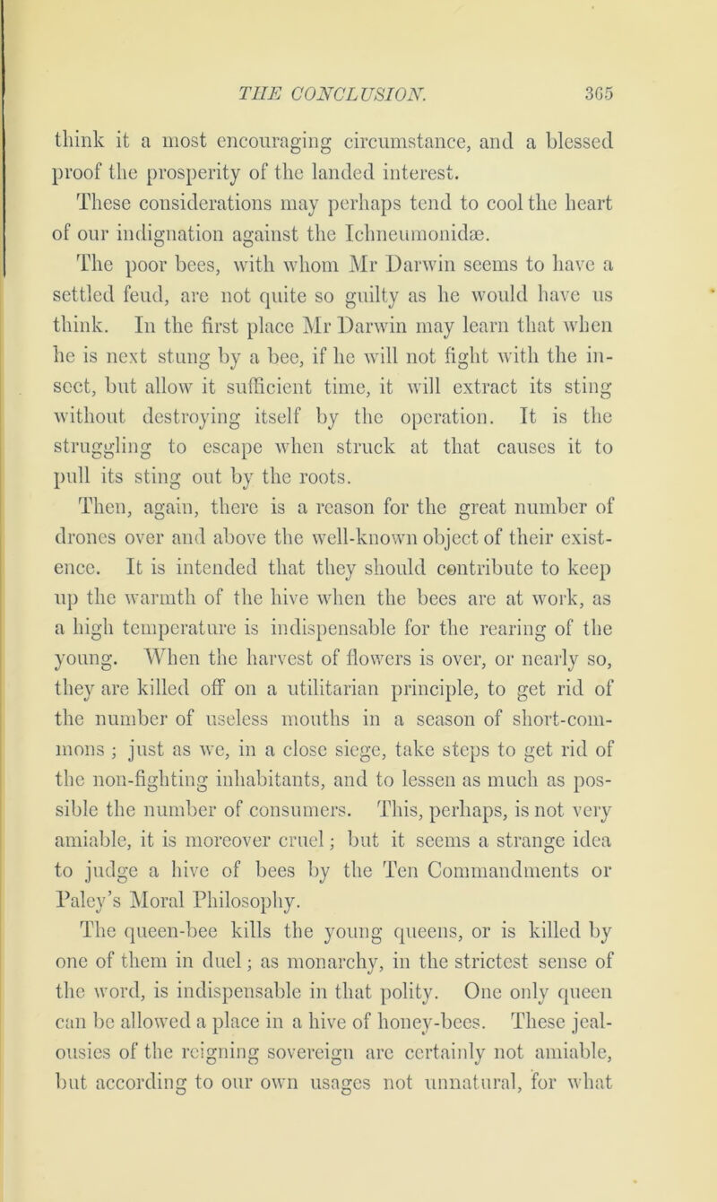 think it a most encouraging circumstance, and a blessed proof the prosperity of the landed interest. These considerations may perhaps tend to cool the heart of our indignation against the Ichneumonidae. The poor bees, with whom Mr Darwin seems to have a settled feud, are not quite so guilty as he would have us think. In the first place Mr Darwin may learn that when he is next stung by a bee, if he will not fight with the in- sect, but allow it sufficient time, it will extract its sting without destroying itself by the operation. It is the struggling to escape when struck at that causes it to pull its sting out by the roots. Then, again, there is a reason for the great number of drones over and above the well-known object of their exist- ence. It is intended that they should contribute to keep up the warmth of the hive when the bees are at work, as a high temperature is indispensable for the rearing of the young. When the harvest of flowers is over, or nearly so, they are killed off on a utilitarian principle, to get rid of the number of useless mouths in a season of short-com- mons ; just as we, in a close siege, take steps to get rid of the non-fighting inhabitants, and to lessen as much as pos- sible the number of consumers. This, perhaps, is not very amiable, it is moreover cruel; but it seems a strange idea to judge a hive of bees by the Ten Commandments or Paley’s Moral Philosophy. The queen-bee kills the young queens, or is killed by one of them in duel; as monarchy, in the strictest sense of the word, is indispensable in that polity. One only queen can be allowed a place in a hive of honey-bees. These jeal- ousies of the reigning sovereign are certainly not amiable, but according to our own usages not unnatural, for what