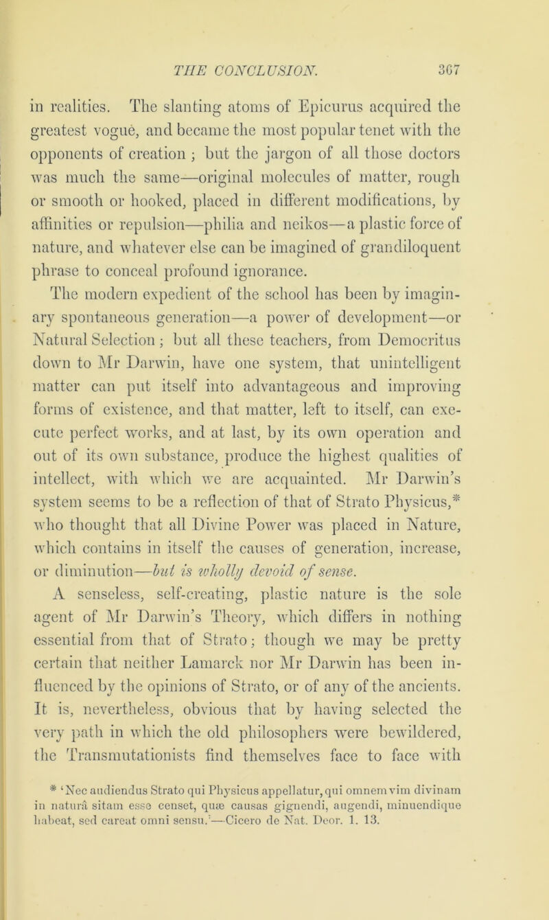 in realities. The slanting atoms of Epicurus acquired the greatest vogue, and became the most popular tenet with the opponents of creation ; blit the jargon of all those doctors was much the same—original molecules of matter, rough or smooth or hooked, placed in different modifications, by affinities or repulsion—philia and neikos—a plastic force of nature, and whatever else can be imagined of grandiloquent phrase to conceal profound ignorance. The modern expedient of the school has been by imagin- ary spontaneous generation—a power of development—or Natural Selection ; but all these teachers, from Democritus down to Mr Darwin, have one system, that unintelligent matter can put itself into advantageous and improving forms of existence, and that matter, left to itself, can exe- cute perfect works, and at last, by its own operation and out of its own substance, produce the highest qualities of intellect, with which we are acquainted. Mr Darwin’s system seems to be a reflection of that of Strato Physicus,* who thought that all Divine Power was placed in Nature, which contains in itself the causes of generation, increase, or diminution—bul is wholly devoid of sense. A senseless, self-creating, plastic nature is the sole agent of Mr Darwin’s Theory, which differs in nothing essential from that of Strato; though we may be pretty certain that neither Lamarck nor Mr Darwin has been in- fluenced by the opinions of Strato, or of any of the ancients. It is, nevertheless, obvious that by having selected the very path in which the old philosophers were bewildered, the Transmutationists find themselves face to face with # ‘Nec audiendus Strato qui Physicus appellatur, qui omnemvim divinam in natura sitam esso censet, qua3 causas gignendi, augendi, minuendique liabeat, sod careat omni sensu.’—Cicero do Nat. Door. 1. 13.