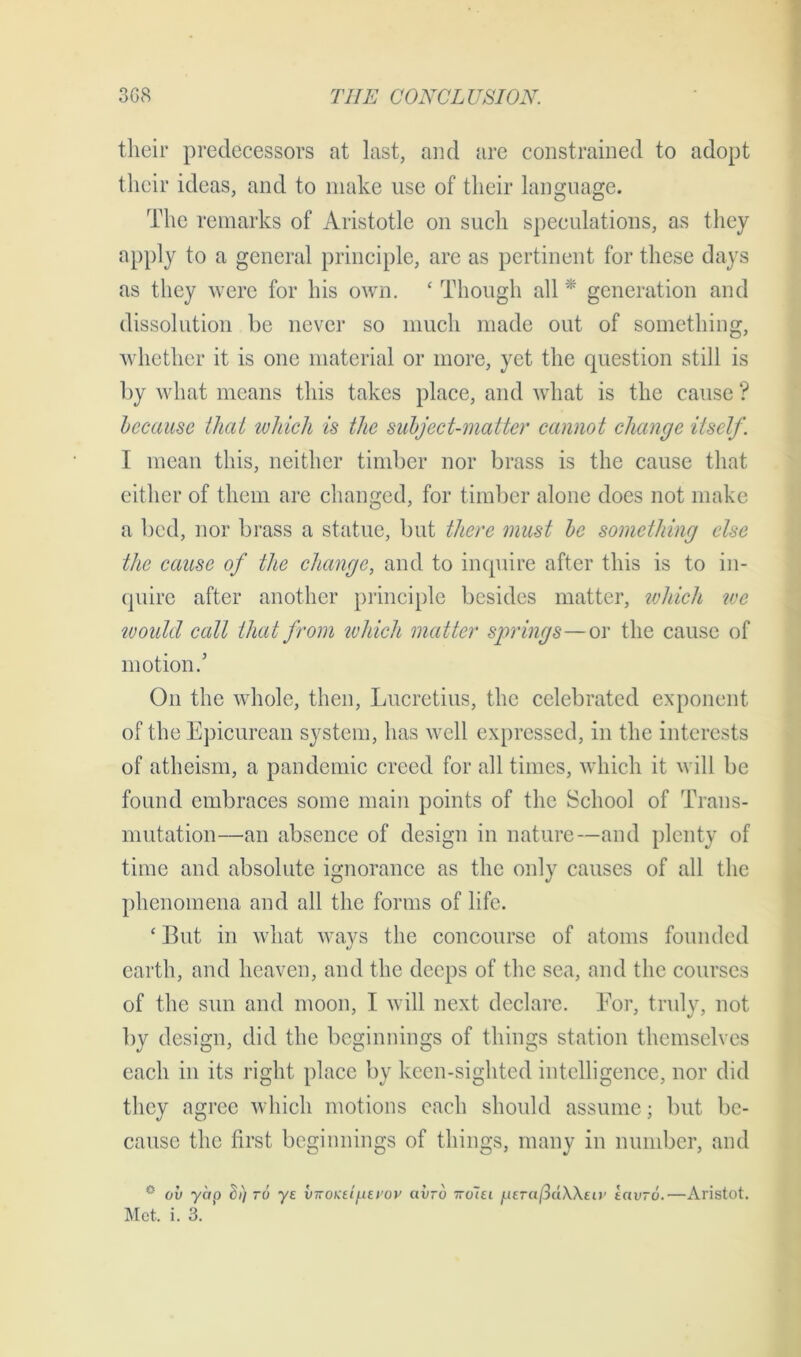 their predecessors at last, and are constrained to adopt their ideas, and to make use of their language. The remarks of Aristotle on such speculations, as they apply to a general principle, are as pertinent for these days as they were for his own. ‘ Though all * generation and dissolution be never so much made out of something, whether it is one material or more, yet the question still is by what means this takes place, and what is the cause ? because that which is the subject-matter cannot change itself. I mean this, neither timber nor brass is the cause that either of them are changed, for timber alone does not make a bed, nor brass a statue, but there must be something else the cause of the change, and to inquire after this is to in- quire after another principle besides matter, which tee would ccdl that from which matter springs—or the cause of motion.’ On the whole, then, Lucretius, the celebrated exponent of the Epicurean system, has well expressed, in the interests of atheism, a pandemic creed for all times, which it will be found embraces some main points of the School of Trans- mutation—an absence of design in nature—and plenty of time and absolute ignorance as the only causes of all the phenomena and all the forms of life. ‘ But in what ways the concourse of atoms founded earth, and heaven, and the deeps of the sea, and the courses of the sun and moon, I will next declare. For, truly, not by design, did the beginnings of things station themselves each in its right place by keen-sighted intelligence, nor did they agree which motions each should assume; but be- cause the first beginnings of things, many in number, and 0 ov yap t)») ro ye viroKtinEi’ov avrd tto7et juer«/3aA\eu' iavro.—Aristot. Met. i. 3.