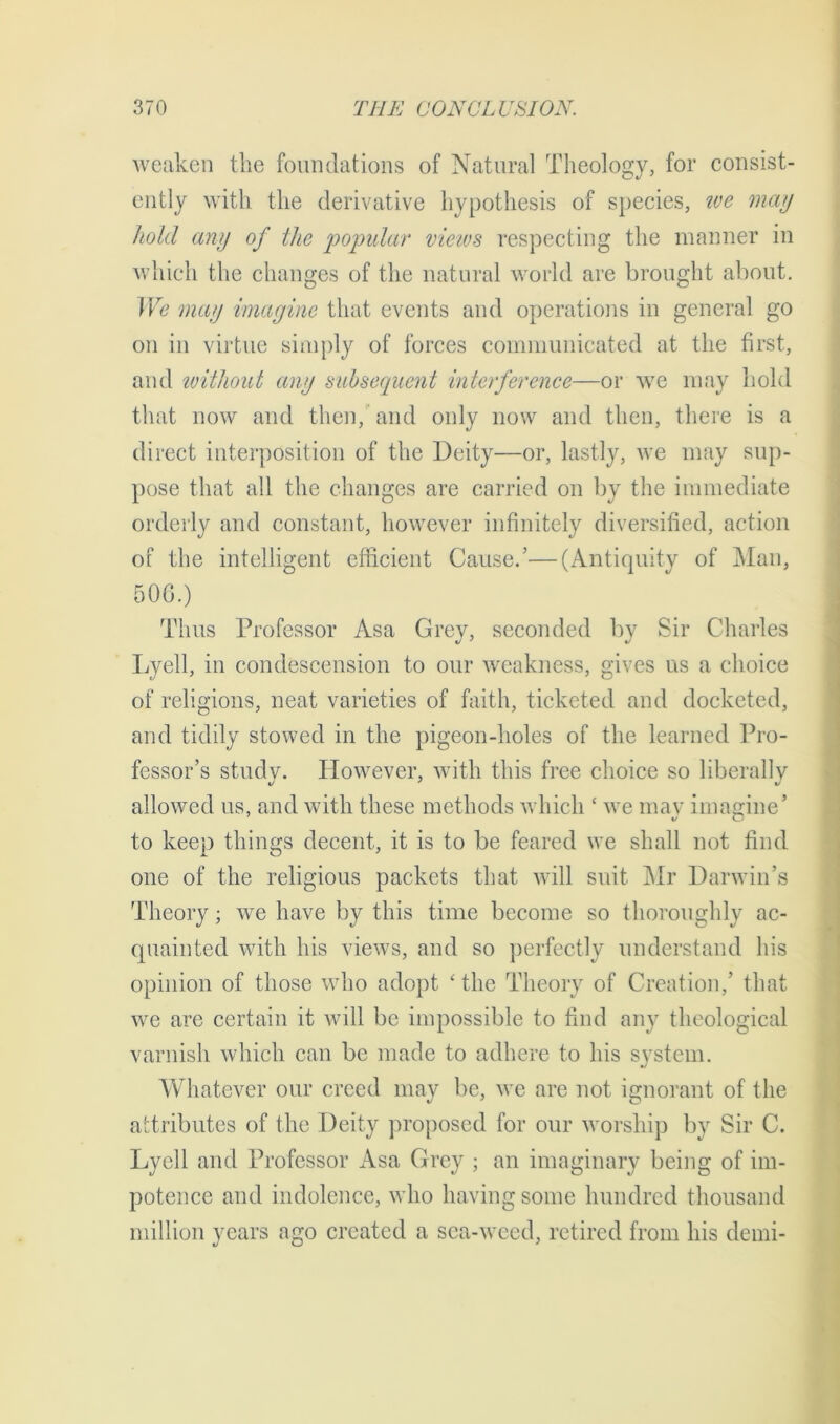 weaken the foundations of Natural Theology, for consist- ently with the derivative hypothesis of species, we may hold any of the popular views respecting the manner in which the changes of the natural world are brought about. We may imagine that events and operations in general go on in virtue simply of forces communicated at the first, arid without any subsequent interference—or we may hold that now and then, and only now and then, there is a direct interposition of the Deity—or, lastly, we may sup- pose that all the changes are carried on by the immediate orderly and constant, however infinitely diversified, action of the intelligent efficient Cause.’—(Antiquity of Man, 50G.) Thus Professor Asa Grey, seconded by Sir Charles Lyell, in condescension to our weakness, gives us a choice of religions, neat varieties of faith, ticketed and docketed, and tidily stowed in the pigeon-holes of the learned Pro- fessor’s study. However, with this free choice so liberally allowed us, and with these methods which ‘ we may imagine’ to keep things decent, it is to be feared we shall not find one of the religious packets that will suit Mr Darwin’s Theory; we have by this time become so thoroughly ac- quainted with his views, and so perfectly understand his opinion of those who adopt 'the Theory of Creation,’ that we are certain it will be impossible to find any theological varnish which can be made to adhere to his system. Whatever our creed may be, we are not ignorant of the attributes of the Deity proposed for our worship by Sir C. Lyell and Professor Asa Grey ; an imaginary being of im- potence and indolence, who having some hundred thousand million years ago created a sea-weed, retired from his derni-