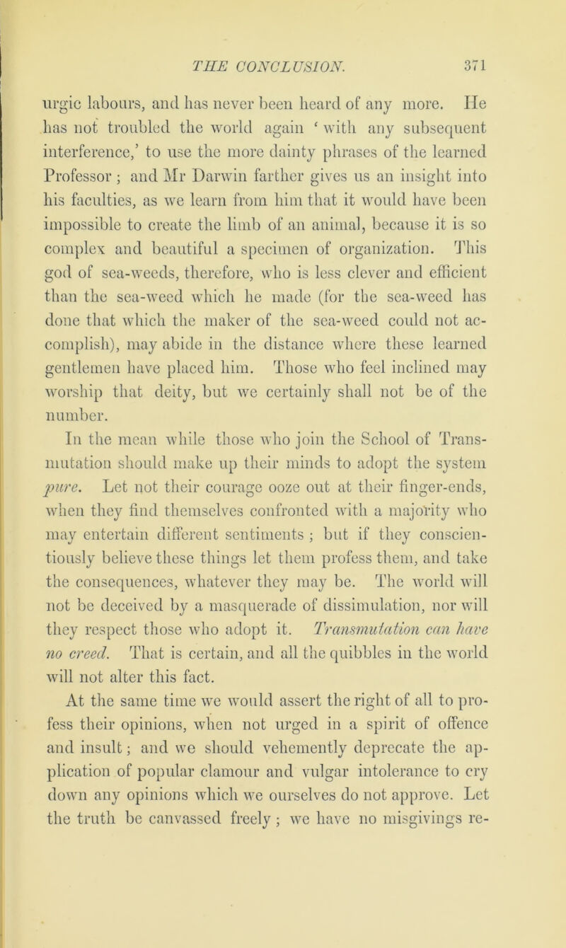 urgic labours, and has never been heard of any more. He has not troubled the world again ‘ with any subsequent interference,’ to use the more dainty phrases of the learned Professor ; and Mr Darwin farther gives us an insight into his faculties, as we learn from him that it would have been impossible to create the limb of an animal, because it is so complex and beautiful a specimen of organization. This god of sea-weeds, therefore, who is less clever and efficient than the sea-weed which he made (for the sea-weed has done that which the maker of the sea-weed could not ac- complish), may abide in the distance where these learned gentlemen have placed him. Those who feel inclined may worship that deity, but we certainly shall not be of the number. In the mean while those who join the School of Trans- mutation should make up their minds to adopt the system pure. Let not their courage ooze out at their finger-ends, when they find themselves confronted with a majority who may entertain different sentiments ; but if they conscien- tiously believe these things let them profess them, and take the consequences, whatever they may be. The world will not be deceived by a masquerade of dissimulation, nor will they respect those who adopt it. Transmutation can have no creed. That is certain, and all the quibbles in the world will not alter this fact. At the same time we would assert the right of all to pro- fess their opinions, when not urged in a spirit of offence and insult; and we should vehemently deprecate the ap- plication of popular clamour and vulgar intolerance to cry down any opinions which we ourselves do not approve. Let the truth be canvassed freely; we have no misgivings re-