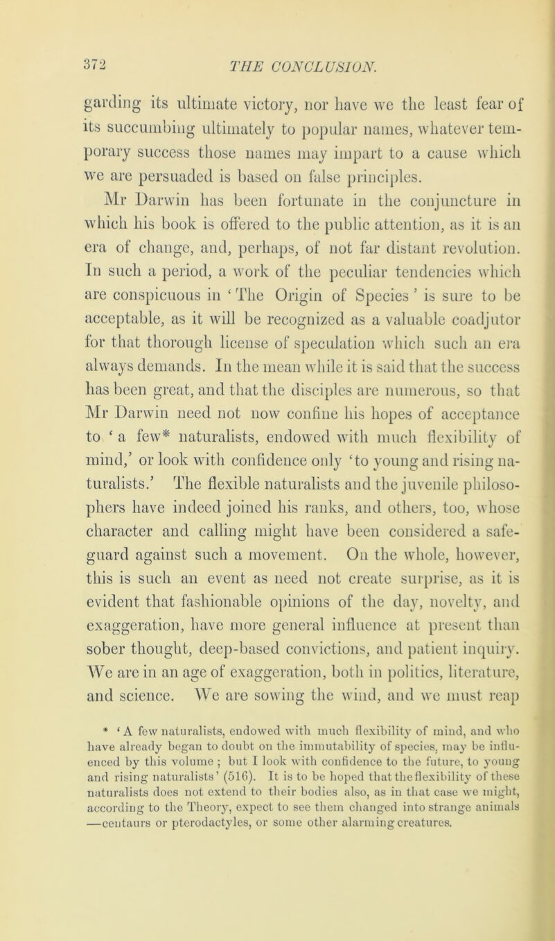 garding its ultimate victory, nor have we the least fear of its succumbing ultimately to popular names, whatever tem- porary success those names may impart to a cause which we are persuaded is based on false principles. Mr Darwin has been fortunate in the conjuncture in which his book is offered to the public attention, as it is an era of change, and, perhaps, of not far distant revolution. In such a period, a work of the peculiar tendencies which are conspicuous in ‘ The Origin of Species 5 is sure to be acceptable, as it will be recognized as a valuable coadjutor for that thorough license of speculation which such an era always demands. In the mean while it is said that the success has been great, and that the disciples are numerous, so that Mr Darwin need not now confine his hopes of acceptance to ‘ a few* naturalists, endowed with much flexibility of mind,’ or look with confidence only ‘to young and rising na- turalists.’ The flexible naturalists and the juvenile philoso- phers have indeed joined his ranks, and others, too, whose character and calling might have been considered a safe- guard against such a movement. On the whole, however, this is such an event as need not create surprise, as it is evident that fashionable opinions of the day, novelty, and exaggeration, have more general influence at present than sober thought, deep-based convictions, and patient inquiry. We are in an age of exaggeration, both in politics, literature, and science. We are sowing the wind, and we must reap * ‘A few naturalists, endowed with much flexibility of mind, and who have already began to doubt on the immutability of species, may be influ- enced by this volume ; but I look with confidence to the future, to young and rising naturalists’ (51G). It is to be hoped that the flexibility of these naturalists does not extend to their bodies also, as in that case we might, according to the Theory, expect to see them changed into strange animals —centaurs or pterodactyles, or some other alarming creatures.