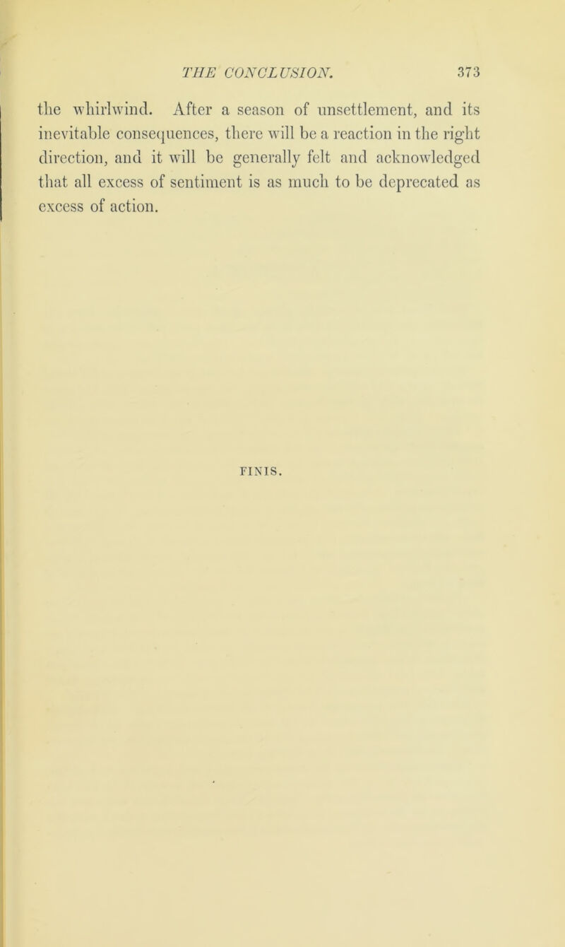 the whirlwind. After a season of unsettlement, and its inevitable consequences, there will be a reaction in the right direction, and it will be generally felt and acknowledged that all excess of sentiment is as much to be deprecated as excess of action. riNis.