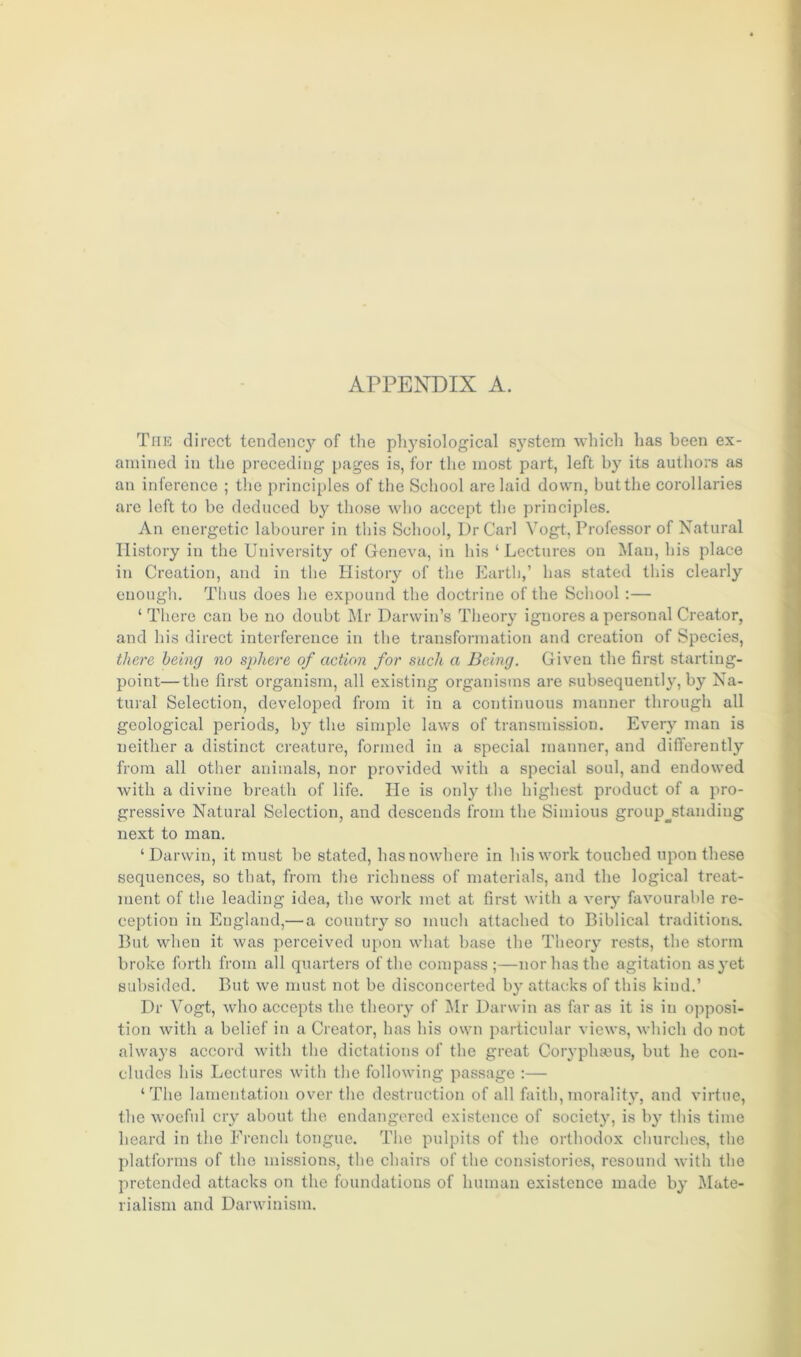 The direct tendency of the physiological system which has been ex- amined in the preceding pages is, for the most part, left by its authors as an inference ; the principles of the School are laid down, but the corollaries are left to be deduced by those who accept the principles. An energetic labourer in this School, Dr Carl Vogt, Professor of Natural History in the University of Geneva, in his ‘ Lectures on Man, his place in Creation, and in the History of the Earth,’ has stated this clearly enough. Thus does he expound the doctrine of the School :— ‘ There can be no doubt Mr Darwin’s Theory ignores a personal Creator, and his direct interference in the transformation and creation of Species, there being no sphere of action for such a Being. Given the first starting- point—the first organism, all existing organisms are subsequently, by Na- tural Selection, developed from it in a continuous manner through all geological periods, by the simple laws of transmission. Every man is neither a distinct creature, formed in a special manner, and differently from all other animals, nor provided with a special soul, and endowed with a divine breath of life. He is only the highest product of a pro- gressive Natural Selection, and descends from the Si minus groupstanding next to man. ‘Darwin, it must be stated, has nowhere in his work touched upon these sequences, so that, from the richness of materials, and the logical treat- ment of the leading idea, the work met at first with a very favourable re- ception in England,— a country so much attached to Biblical traditions. But when it was perceived upon what base the Theory rests, the storm broke forth from all quarters of the compass ;—nor has the agitation as yet subsided. But we must not be disconcerted by attacks of this kind.’ Dr Vogt, who accepts the theory of Mr Darwin as far as it is in opposi- tion with a belief in a Creator, has his own particular views, which do not always accord with the dictations of the great Coryphseus, but he con- cludes his Lectures with the following passage :— ‘The lamentation over the destruction of all faith,morality, and virtue, the woeful cry about the endangered existence of society, is by this time heard in the French tongue. The pulpits of the orthodox churches, the platforms of the missions, the chairs of the consistories, resound with the pretended attacks on the foundations of human existence made by Mate- rialism and Darwinism.