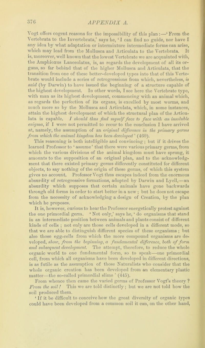 Vogt offers cogent reasons for the impossibility of this plan :—‘ From the Vertebrata to the Invertebrata,’ says he, ‘ I can find no guide, nor have I any idea by what adaptation or intermixture intermediate forms can arise, which may lead from the Mollusca and Articulata to the Vertebrata. It is, moreover, well known that the lowest Vertebrate we are acquainted with, the Amphioxus Lanceolatus, is, as regards the development of all its or- gans, so far behind that of the higher Mollusca and Articulata, that the transition from one of these better-developed types into that of this Verte- brate would include a scries of retrogressions from which, nevertheless, is said (by Darwin) to have issued the beginning of a structure capable of the highest development. In other words, I see here the Vertebrate type, with man as its highest development, commencing with an animal which, as regards the perfection of its organs, is excelled by most worms, and much more so by the Mollusca and Articulata, which, in some instances, attain the highest development of which the structural plan of the Articu- lata is capable. I should thus find myself face to face with an insoluble enigma, if I were not permitted to recur to the conclusion I have arrived at, namely, the assumption of an original difference in the primary germs from which the animal kingdom has been developed ’ (460). This reasoning is both intelligible and convincing; but if it drives the learned Professor to ‘ assume’ that there were various primary germs, from which the various divisions of the animal kingdom must have sprung, it amounts to the supposition of an original plan, and to the acknowledg- ment that there existed primary germs differently constituted for different objects, to say nothing of the origin of these germs, of which this system gives no account. Professor Vogt thus escapes indeed from the enormous absurdity of retrogressive formations, adopted by Darwin and Lyell,—an absurdity which supposes that certain animals have gone backwards through old forms in order to start better in a new ; but he does not escape from the necessity of acknowledging a design of Creation, by the plan which he proposes. It is, however, curious to hear the Professor energetically protest against the one primordial germ. ‘ Not only,’ says he, ‘ do organisms that stand in an intermediate position between animals and plants consist of different kinds of cells ; not only are those cells developed in a different mode, so that we are able to distinguish different species of these organisms ; but also those egg-cells from which the more compound organisms arc de- veloped, show, from the beginning, a fundamental difference, both of form and subsequent development. The attempt, therefore, to reduce the whole organic world to one fundamental form, so to speak—one primordial cell, from which all organisms have been developed in different directions, is as futile as the assumption of those Naturalists who consider that the whole organic creation has been developed from an elementary plastic matter—the so-called primordial slime ’ (445). From whence then came the varied germs of Professor Vogt’s theory ? From the soil! This we are told distinctly; but we are not told how the soil produced them. ‘If it be difficult to conceive how the great diversity of organic types could have been developed from a common soil it can, on the other hand,