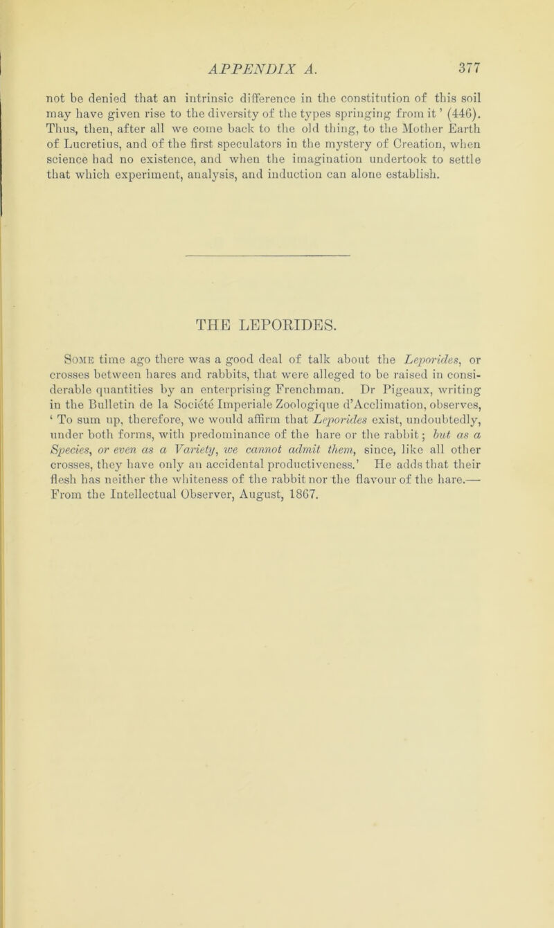 not be denied that an intrinsic difference in the constitution of this soil may have given rise to the diversity of the types springing from it ’ (446). Thus, then, after all we cotne hack to the old thing, to the Mother Earth of Lucretius, and of the first speculators in the mystery of Creation, when science had no existence, and when the imagination undertook to settle that which experiment, analysis, and induction can alone establish. THE LEPORIDES. Some time ago there was a good deal of talk about the Leporides, or crosses between hares and rabbits, that were alleged to be raised in consi- derable quantities by an enterprising Frenchman. Dr Pigeaux, writing in the Bulletin de la Societe Imperiale Zoologique d’Acclimation, observes, ‘ To sum up, therefore, we would affirm that Leporides exist, undoubtedly, under both forms, with predominance of the hare or the rabbit; but as a Species, or even as a Variety, we cannot admit them, since, like all other crosses, they have only an accidental productiveness.’ He adds that their flesh has neither the whiteness of the rabbit nor the flavour of the hare.— From the Intellectual Observer, August, 1867.