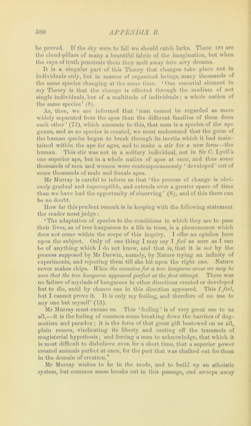 be proved. If the sky were to fall we should catch larks. These ifs are the cloud-pillars of many a beautiful fabric of the imagination, but when the rays of truth penetrate them they melt away into aery dreams. It is a singular part of this Theory that changes take place not in individuals only, but in masses of organized beings, many thousands of the same species changing at the same time. ‘ One essential element in my Theory is that the change is effected through the medium of not single individuals, but of a multitude of individuals; a whole nation ot the same species’ (8). As, then, we are informed that ‘man cannot be regarded as more widely separated from the apes than the different families of them from each other’ (73), which amounts to this, that man is a species of the ape genus, and as no species is created, we must understand that the germ of the human species began to break through its inertia which it had main- tained within the ape for ages, and to make a stir for a new form—the human. This stir was not in a solitary individual, not in Sir C. Lyell’s one superior ape, but in a whole nation of apes at once, and thus some thousands of men and women were contemporaneously ‘ developed ’ out of some thousands of male and female apes. Mr Murray is careful to inform us that ‘the process of change is obvi- ously gradual and imperceptible, and extends over a greater space of time than we have had the opportunity of observing’ (8), and of this there can be no doubt. How far this prudent remark is in keeping with the following statement the reader must judge : ‘The adaptation of species to the conditions in which they are to pass their lives, as of tree kangaroos to a life in trees, is a phenomenon which does not come within the scope of this inquiry. I offer no opinion here upon the subject. Only of one thing I may say I feel as sure as I can be of anything which I do not know, and that is, that it is not b}r the process supposed by Mr Darwin, namely, by Nature trying an infinity of experiments, and rejecting them till she hit upon the right one. Nature never makes chips. When the occasion for a tree kangaroo arose we may be sure that the tree kangaroo appeared perfect at the first attempt. There was no failure of myriads of kangaroos in other directions created or developed but to die, until by chance one in this direction appeared. This Tfeel, but I cannot prove it. It is only my feeling, and therefore of no use to any one but myself’ (13). Mr Murray must excuse us. This ‘feeling’ is of very great use to us all,—it is the feeling of common sense breaking down the barriers of dog- matism and paradox; it is the force of that great gift bestowed on us all, plain reason, vindicating its liberty and casting off the trammels of magisterial hypothesis; and forcing a man to acknowledge, that which it is most difficult to disbelieve even for a short time, that a superior power created animals perfect at once, for the part that was chalked out for them in the domain of creation.” Mr Murray wishes to be in the mode, and to build up an atheistic system, but common sense breaks out in this passage, and sweeps away