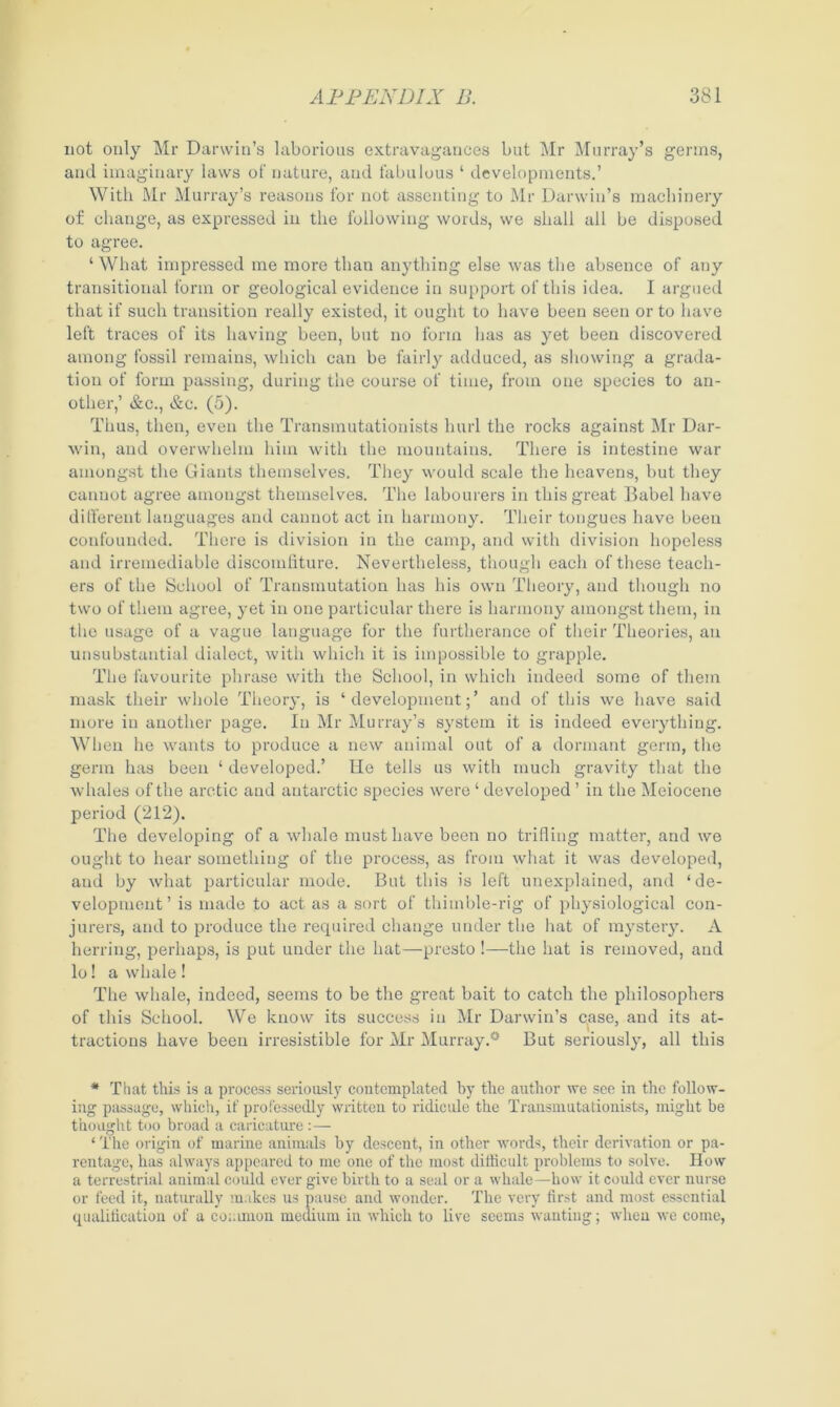 not only Mr Darwin’s laborious extravagances but Mr Murray’s germs, and imaginary laws of nature, and fabulous ‘ developments.’ With Mr Murray’s reasons for not assenting to Mr Darwin’s machinery of change, as expressed in the following words, we shall all be disposed to agree. ‘ What impressed me more than anything else was the absence of any transitional form or geological evidence in support of this idea. I argued that if such transition really existed, it ought to have been seen or to have left traces of its having been, but no form lias as yet been discovered among fossil remains, which can be fairly adduced, as showing a grada- tion of form passing, during the course of time, from one species to an- other,’ &c., &c. (5). Thus, then, even the Transmutationists hurl the rocks against Mr Dar- win, and overwhelm him with the mountains. There is intestine war amongst the Giants themselves. They would scale the heavens, but they cannot agree amongst themselves. The labourers in this great Babel have different languages and cannot act in harmony. Their tongues have been confounded. There is division in the camp, and with division hopeless and irremediable discomfiture. Nevertheless, though each of these teach- ers of the School of Transmutation has his own Theory, and though no two of them agree, yet in one particular there is harmony amongst them, in the usage of a vague language for the furtherance of their Theories, an unsubstantial dialect, with which it is impossible to grapple. The favourite phrase with the School, in which indeed some of them mask their whole Theory, is ‘development;’ and of this we have said more in another page. In Mr Murray’s system it is indeed everything. When he wants to produce a new animal out of a dormant germ, the germ has been ‘ developed.’ He tells us with much gravity that the whales of the arctic and antarctic species were ‘ developed ’ in the Meiocene period (212). The developing of a whale must have been no trifling matter, and we ought to hear something of the process, as from what it was developed, and by what particular mode. But this is left unexplained, and ‘de- velopment’ is made to act as a sort of thimble-rig of physiological con- jurers, and to produce the required change under the hat of mystery. A herring, perhaps, is put under the hat—presto !—the hat is removed, and lo! a whale ! The whale, indeed, seems to be the great bait to catch the philosophers of this School. We know its success in Mr Darwin’s case, and its at- tractions have been irresistible for Mr Murray.* But seriously, all this * That this is a process seriously contemplated by the author we see in the follow- ing passage, which, if professedly written to ridicule the Transmutationists, might be thought too broad a caricature :— * The origin of marine animals by descent, in other words, their derivation or pa- rentage, has always appeared to me one of the most difficult problems to solve. How a terrestrial animal could ever give birth to a seal or a whale—how it could ever nurse or feed it, naturally makes us pause and wonder. The very first and most essential qualification of a common medium in which to live seems wanting; when we come,