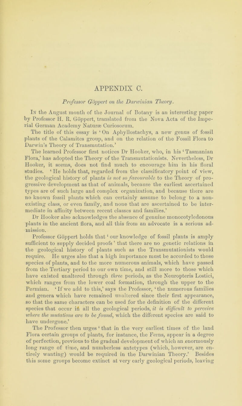 Professor Goppert on the Darwinian Theory. Int the August month of the Journal of Botany is an interesting paper by Professor H. R. Goppert, translated from the Nova Acta of the Impe- rial German Academy Naturae Curiosorum. The title of this essay is ‘On Aphyllostachys, a new genus of fossil plants of the Calamites group, and on the relation of the Fossil Flora to Darwin’s Theory of Transmutation.’ The learned Professor first notices Dr Hooker, who, in his ‘ Tasmanian Flora,’ has adopted the Theory of the Transmutationists. Nevertheless, Dr Hooker, it seems, does not find much to encourage him in his floral studies. ‘ He holds that, regarded from the classificatory point of view, the geological history of plants is not so favourable to the Theory of pro- gressive development as that of animals, because the earliest ascertained types are of such large and complex organization, and because there are no known fossil plants which can certainly assume to belong to a non- existing class, or even family, and none that are ascertained to be inter- mediate in affinity between recent classes and families.’ Dr Hooker also acknowledges the absence of genuine monocotvledonous plants in the ancient flora, and all this from an advocate is a serious ad- mission. Professor Goppert holds that ‘ our knowledge of fossil plants is amply sufficient to supply decided proofs ’ that there are no genetic relations in the geological history of plants such as the Transmutationists would require. He urges also that a high importance must be accorded to those species of plants, and to the more numerous animals, which have passed from the Tertiary period to our own time, and still more to those which have existed unaltered through three periods, as the Neuropteris Lostici, which ranges from the lower coal formation, through the upper to the Permian. ‘If we add to this,’ says the Professor, ‘the numerous families and genera which have remained unaltered since their first appearance, so that the same characters can be used for the definition of the different species that occur ifi all the geological periods, it is difficult to perceive where the mutations are to he found, which the different species are said to have undergone.’ The Professor then urges ‘ that in the very earliest times of the land Flora certain groups of plants, for instance, the Ferns, appear in a degree of perfection, previous to the gradual development of which an enormously long range of time, and numberless autetypes (which, however, are en- tirely wanting) would be required in the Darwinian Theory.’ Besides this some groups become extinct at very early geological periods, leaving