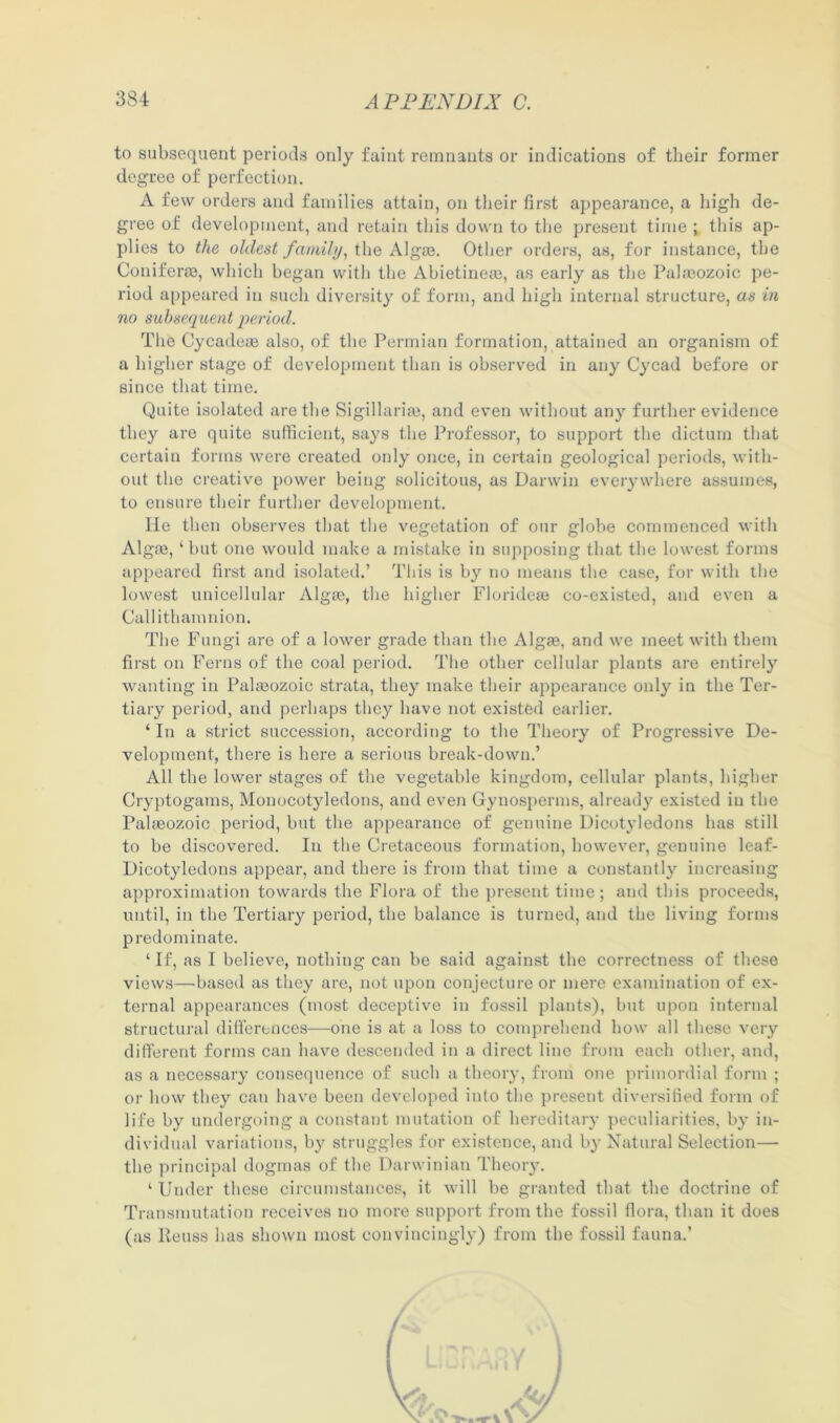 to subsequent periods only faint remnants or indications of their former degree of perfection. A few orders and families attain, on their first appearance, a high de- gree of development, and retain this down to the present time ; this ap- plies to the oldest family, the Alg®. Other orders, as, for instance, the Conifer®, which began with the Abietine®, as early as the Pal®ozoic pe- riod appeared in such diversity of form, and high internal structure, as in no subsequent period. The Cycade® also, of the Permian formation, attained an organism of a higher stage of development than is observed in any Cycad before or since that time. Quite isolated are the Sigillari®, and even without any further evidence they are quite sufficient, says the Professor, to support the dictum that certain forms were created only once, in certain geological periods, with- out the creative power being solicitous, as Darwin everywhere assumes, to ensure their further development. He then observes that the vegetation of our globe commenced with Alg®, ‘ but one would make a mistake in supposing that the lowest forms appeared first and isolated.’ This is by no means the case, for with the lowest unicellular Alg®, the higher Floride® co-existed, and even a Callithamnion. The Fungi are of a lower grade than the Alg®, and we meet with them first on Ferns of the coal period. The other cellular plants are entirely wanting in Pal®ozoic strata, they make their appearance only in the Ter- tiary period, and perhaps they have not existed earlier. * In a strict succession, according to the Theory of Progressive De- velopment, there is here a serious break-down.’ All the lower stages of the vegetable kingdom, cellular plants, higher Cryptogams, Monocotyledons, and even Gynosperms, already existed in the Pal®ozoic period, but the appearance of genuine Dicotyledons has still to be discovered. In the Cretaceous formation, however, genuine leaf- Dicotyledons appear, and there is from that time a constantly increasing approximation towards the Flora of the present time; and this proceeds, until, in the Tertiary period, the balance is turned, and the living forms predominate. ‘ If, as I believe, nothing can be said against the correctness of these views—based as they are, not upon conjecture or mere examination of ex- ternal appearances (most deceptive in fossil plants), but upon internal structural differences—one is at a loss to comprehend how all these very different forms can have descended in a direct line from each other, and, as a necessary consequence of such a theory, from one primordial form ; or how they cau have been developed into the present diversified form of life by undergoing a constant mutation of hereditary peculiarities, by in- dividual variations, by struggles for existence, and by Natural Selection— the principal dogmas of the Darwinian Theory. ‘ Under these circumstances, it will be granted that the doctrine of Transmutation receives no more support from the fossil flora, than it does (as Reuse has shown most convincingly) from the fossil fauna.’