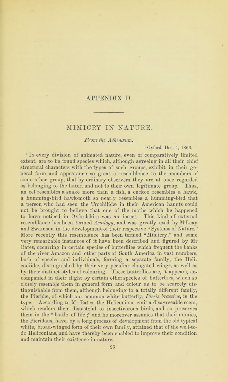 MIMICRY IN NATURE. From the Athenaeum. ‘ Oxford, Dec. 4, 1866. ‘ In every division of animated nature, even of comparatively limited extent, are to be found species which, although agreeing in all their chief structural characters with the types of such groups, exhibit in their ge- neral form and appearance so great a resemblance to the members of some other group, that by ordinary observers they are at once regarded as belonging to the latter, and not to their own legitimate group. Thus, an eel resembles a snake more than a fish, a cuckoo resembles a hawk, a humming-bird hawk-moth so nearly resembles a humming-bird that a person who had seen the Trochilidse in their American haunts could not be brought to believe that one of the moths which he happened to have noticed in Oxfordshire was an insect. This kind of external resemblance has been termed Analogy, and was greatly used by M‘Leay and Swainson in the development of their respective “ Systems of Nature.” More recently this resemblance has been termed “Mimicry,” and some very remarkable instances of it have been described and figured by Mr Bates, occurring in certain species of butterflies which frequent the banks of the river Amazon and other parts of South America in vast numbers, both of species and individuals, forming a separate family, the Iieli- coniidas, distinguished by their very peculiar elongated wings, as well as by their distinct styles of colouring. These butterflies are, it appears, ac- companied in their flight by certain other species of butterflies, which so closely resemble them in general form and colour as to be scarcely dis- tinguishable from them, although belonging to a totally different family, the Pieridm, of which our common white butterfly, Piens hrassicce, is the type. According to Mr Bates, the Ileliconians emit a disagreeable scent, which renders them distasteful to insectivorous birds, and so preserves them in the “battle of life and he moreover assumes that their mimics, the Pieridans, have, by a long process of development from the old typical white, broad-winged form of their own family, attained that of the well-to- do Heliconians, and have thereby been enabled to improve their condition and maintain their existence in nature. 2 5