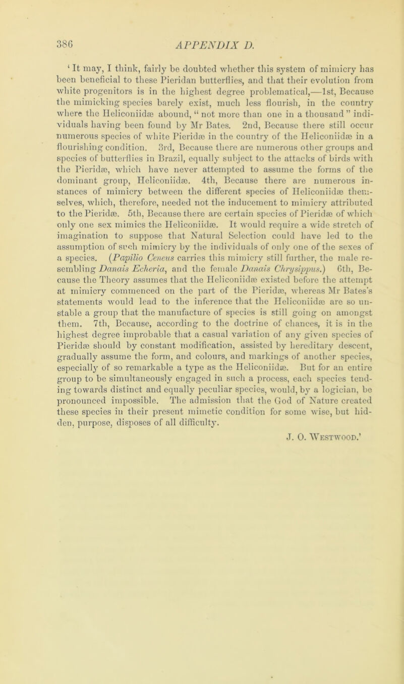 ‘ It may, I think, fairly be doubted whether this system of mimicry has been beneficial to these Pieridan butterflies, and that their evolution from white progenitors is in the highest degree problematical,—1st, Because the mimicking species barely exist, much less flourish, in the country where the Heliconiidae abound, “ not more than one in a thousand” indi- viduals having been found by Mr Bates. 2nd, Because there still occur numerous species of white Pieridae in the country of the Heliconiidaj in a flourishing condition. 3rd, Because there are numerous other groups and species of butterflies in Brazil, equally subject to the attacks of birds with the Pieridse, which have never attempted to assume the forms of the dominant group, Heliconiidas. 4th, Because there are numerous in- stances of mimicry between the different species of Heliconiidaj them- selves, which, therefore, needed not the inducement to mimicry attributed to the Pieridte. 5th, Because there are certain species of Pieridae of which only one sex mimics the Ileliconikke. It would require a wide stretch of imagination to suppose that Natural Selection could have led to the assumption of such mimicry by the individuals of only one of the sexes of a species. (Papilio Ceneus carries this mimicry still further, the male re- sembling Dcinais Echeria, and the female Danais Chrysippus.) 6th, Be- cause the Theory assumes that the Heliconiidre existed before the attempt at mimicry commenced on the part of the Pieridas, whereas Mr Bates's statements would lead to the inference that the Heliconiidre are so un- stable a group that the manufacture of species is still going on amongst them. 7th, Because, according to the doctrine of chances, it is in the highest degree improbable that a casual variation of any given species of Pieridre should by constant modification, assisted by hereditary descent, gradually assume the form, and colours, and markings of another species, especially of so remarkable a type as the Heliconiidse. But for an entire group to be simultaneously engaged in such a process, each species tend- ing towards distinct and equally peculiar species, would, by a logician, be pronounced impossible. The admission that the God of Nature created these species in their present mimetic condition for some wise, but hid- den, purpose, disposes of all difficulty. J. 0. Westwood.’