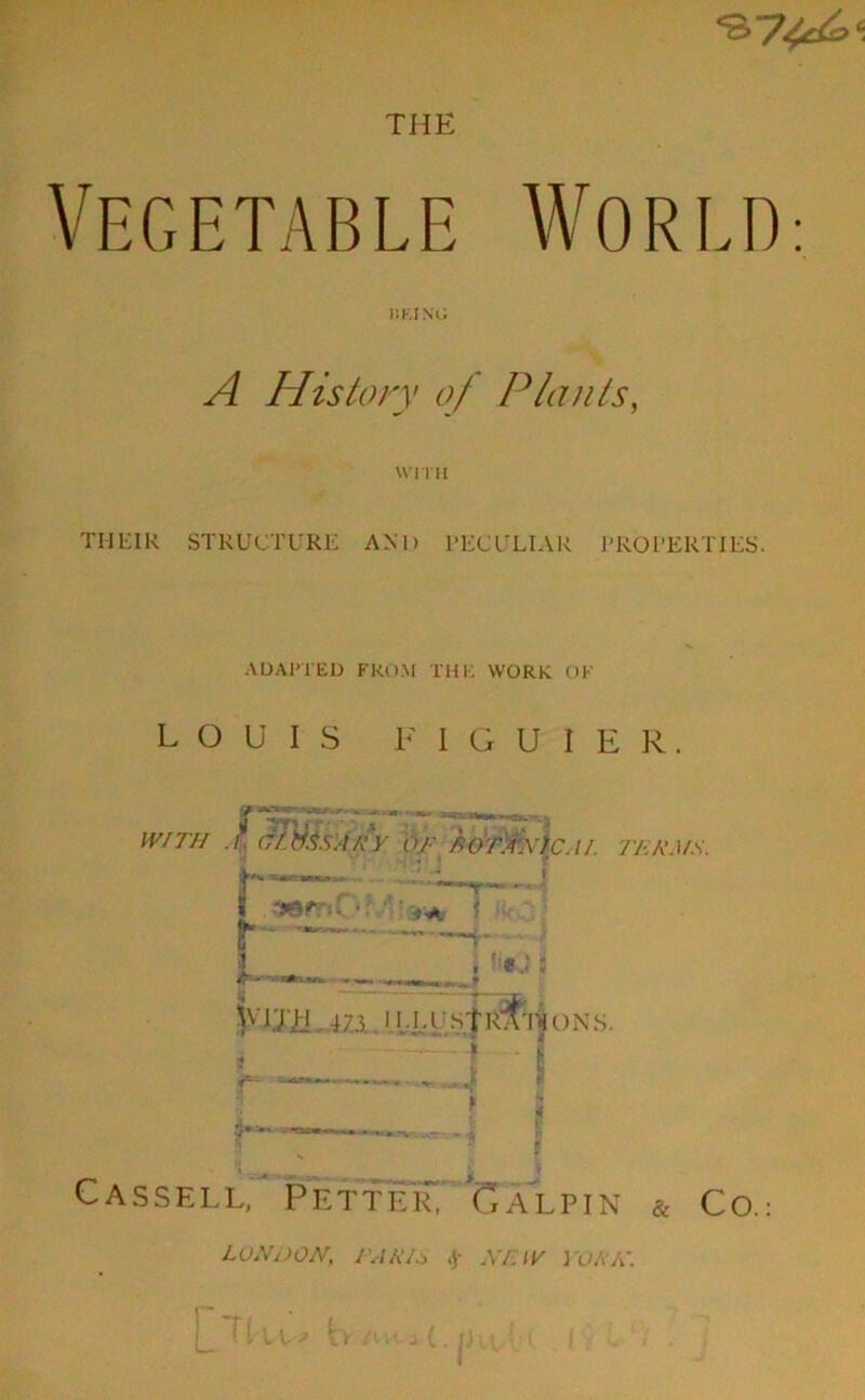 THE Vegetable World: IIKI NO A History of Plants, WITH TIIEIK STRUCTURE AND PECULIAR PROPERTIES. ADAPTED FROM THK WORK OK LOUIS F I G U I E R. WITH ./ cTtis.SAEY OJ.' AoTAWfC.II. 7'AA’J/A'. r 1 O’lh. 47.3. 11.IA'St R^’l — • -JL ^ f. _x~ ^ ... - Cassell, Petter! Galpin & Co. LONDON, TAM* f NEW I 'OKK.