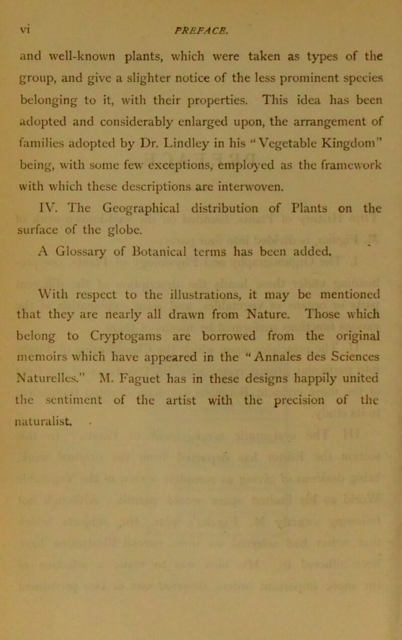 and well-known plants, which were taken as types of the group, and give a slighter notice of the less prominent species belonging to it, with their properties. This idea has been adopted and considerably enlarged upon, the arrangement of families adopted by Dr. Lindley in his “Vegetable Kingdom” being, with some few exceptions, employed as the framework with which these descriptions arc interwoven. IV. The Geographical distribution of Plants on the surface of the globe. A Glossary of Botanical terms has been added. With respect to the illustrations, it may be mentioned that they arc nearly all drawn from Nature. Those which belong to Cryptogams are borrowed from the original memoirs which have appeared in the “Annales des Sciences Naturelles.” M. Faguet has in these designs happily united the sentiment of the artist with the precision of the naturalist