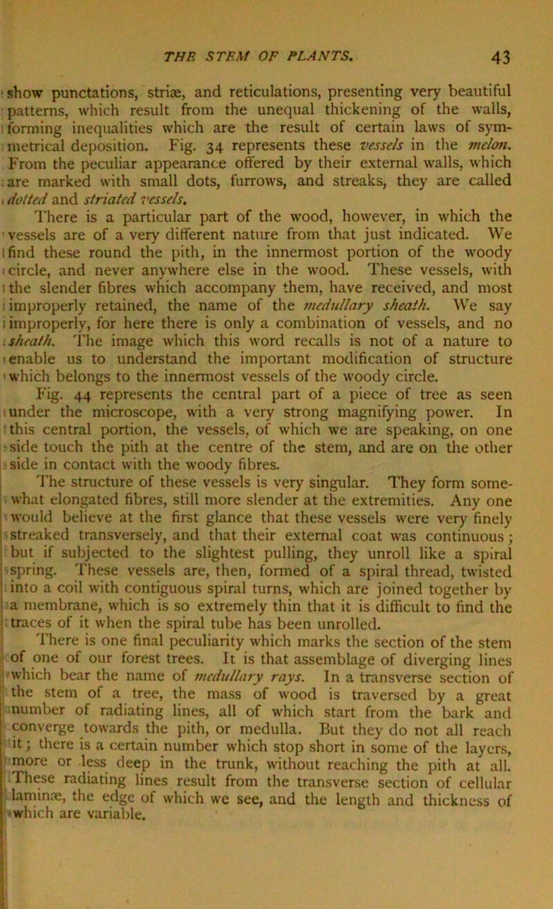 : show punctations, striae, and reticulations, presenting very beautiful patterns, which result from the unequal thickening of the walls, l forming inequalities which are the result of certain laws of sym- metrical deposition. Fig. 34 represents these vessels in the melon. From the peculiar appearance offered by their external walls, which are marked with small dots, furrows, and streaks, they are called 1 doited and striated vessels. There is a particular part of the wood, however, in which the vessels are of a very different nature from that just indicated. We 1 find these round the pith, in the innermost portion of the woody 1 circle, and never anywhere else in the wood. These vessels, with the slender fibres which accompany them, have received, and most improperly retained, the name of the medullary sheath. We say i improperly, for here there is only a combination of vessels, and no sheath. The image which this word recalls is not of a nature to : enable us to understand the important modification of structure ’ which belongs to the innermost vessels of the woody circle. Fig. 44 represents the central part of a piece of tree as seen under the microscope, with a very strong magnifying power. In this central portion, the vessels, of which we are speaking, on one -side touch the pith at the centre of the stem, and are on the other side in contact with the woody fibres. The structure of these vessels is very singular. They form some- what elongated fibres, still more slender at the extremities. Any one would believe at the first glance that these vessels were very finely streaked transversely, and that their external coat was continuous; but if subjected to the slightest pulling, they unroll like a spiral spring. These vessels are, then, formed of a spiral thread, twisted into a coil with contiguous spiral turns, which are joined together by a membrane, which is so extremely thin that it is difficult to find the traces of it when the spiral tube has been unrolled. There is one final peculiarity which marks the section of the stem of one of our forest trees. It is that assemblage of diverging lines which bear the name of medullary rays. In a transverse section of t the stem of a tree, the mass of wood is traversed by a great number of radiating lines, all of which start from the bark and converge towards the pith, or medulla. But they do not all reach it; there is a certain number which stop short in some of the layers, more or less deep in the trunk, without reaching the pith at all. ..These radiating lines result from the transverse section of cellular laminne, the edge of which we see, and the length and thickness of which are variable.