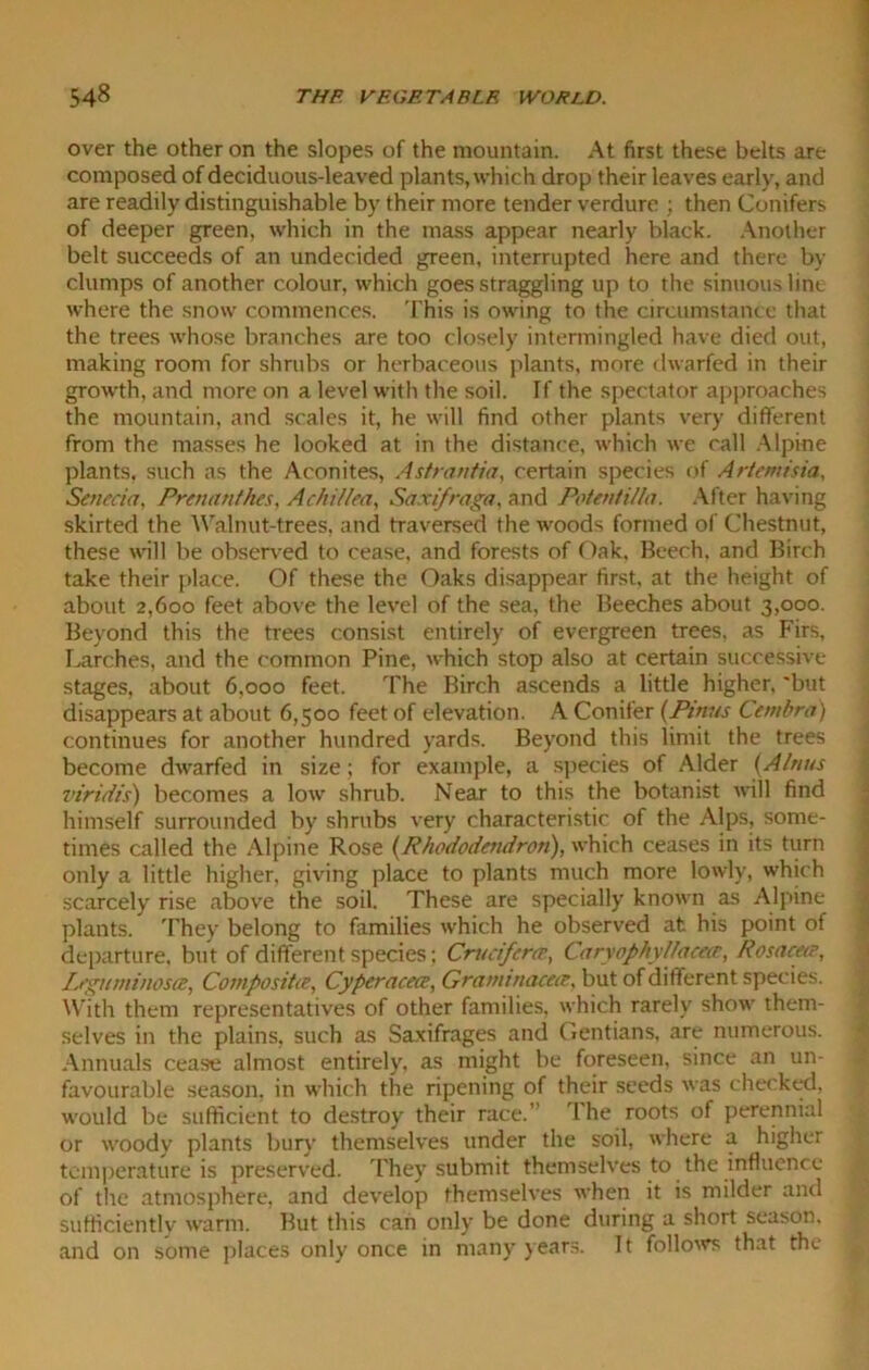 over the other on the slopes of the mountain. At first these belts are composed of deciduous-leaved plants, which drop their leaves early, and are readily distinguishable by their more tender verdure ; then Conifers of deeper green, which in the mass appear nearly black. Another belt succeeds of an undecided green, interrupted here and there by clumps of another colour, which goes straggling up to the sinuous lint where the snow commences. This is owing to the circumstance that the trees whose branches are too closely intermingled have died out, making room for shrubs or herbaceous plants, more dwarfed in their growth, and more on a level with the soil. If the spectator approaches the mountain, and scales it, he will find other plants very different from the masses he looked at in the distance, which we call Alpine plants, such as the Aconites, Astranfia, certain species of Artemisia, Senecia, Preiuinthes, Achillea, Saxifraga, and Potentilla. After having skirted the Walnut-trees, and traversed the woods formed of Chestnut, these wall be observed to cease, and forests of Oak. Beech, and Birch take their place. Of these the Oaks disappear first, at the height of about 2,600 feet above the level of the sea, the Beeches about 3,000. Beyond this the trees consist entirely of evergreen trees, as Firs, Larches, and the common Pine, which stop also at certain successive stages, about 6,000 feet. The Birch ascends a little higher, 'but disappears at about 6,500 feet of elevation. A Conifer (Pinus Cembra) continues for another hundred yards. Beyond this limit the trees become dwarfed in size; for example, a species of Alder (Alnus viritiis) becomes a low shrub. Near to this the botanist will find himself surrounded by shrubs very characteristic of the Alps, some- times called the Alpine Rose (.Rhododendron), which ceases in its turn only a little higher, giving place to plants much more lowly, which scarcely rise above the soil. These are specially known as Alpine plants. They belong to families which he observed at his point of departure, but of different species; Critcifcrce, Caryophyllacece, Rosacea’, Leguminosa, Composite, Cyperacece, Graminacece, but of different species. With them representatives of other families, which rarely show them- selves in the plains, such as Saxifrages and Gentians, are numerous. Annuals cease almost entirely, as might be foreseen, since an un- favourable season, in which the ripening of their seeds was checked, would be sufficient to destroy their race.” The roots of perennial or woody plants bury themselves under the soil, where a higher temperature is preserved. They submit themselves to the influence of the atmosphere, and develop themselves when it is milder and sufficiently warm. But this can only be done during a short season, and on some places only once in many years. It follows that the