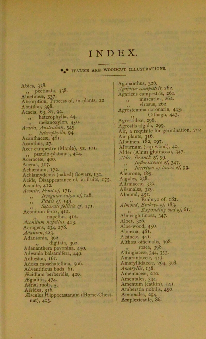 INDEX. • • italics are woodcut illustrations. Abies, 338. ,, pectinata, 338. Abietineae, 337- Absorption, Process of, in plants, 22. Abutilon, 398. Acacia, 63, 87, 92. „ heterophylla, 24. „ melanoxylon, 45a Acacia, Australian, 545. ,, heterophylla, 94. Acanthacete, 481. Acanthus, 27. Acer campestre (Maple), $2, 101. ,, pseudo-platanus, 404. Aceraceae, 400. Aceras, 317. Achrenium, 172. Achlamydeous (naked) flowers, 130. Acids, Disappearance of, in fruits, 175. Aconite, 412. Aconite, Fruit of, 171. ,, Irregular calyx of, 148. ,, Petals of, 149. ,, Separate follicle of, 17 * - Aconitum ferox, 412. ,, napelius, 412. Accnitum napelius, 413. Acrogens, 234, 278. Adanson, 223. Adansonia, 392. „ digitata, 392. Adenanthera pavonina, 45a Adesmia balsamifera, 449. Adhesion, 161. Adoxa moschatellina, 506. Adventitious buds 61. jEcidium berberidis, 420. /Egialitis, 474. Aerial roots, 5. Aerides, 316. Atsculus Hippocastanum (Horse-Chest- nut), 405. | Agapanthus, 326. I Agaricus campestris, 262. i Agaricus campestris, 261. „ muscarius, 262. ,, virosus, 262. Agrostemma coronaria, 443. „ Cxithago, 443. Agrostideae, 298. Agrostis algida, 299. Air, a requisite for germination, 202 Air-plants, 316. Albumen, 182, 197. Alburnum (sap-wood), 40. Alder (Alnus glutinosa), 347. Alder, Branch of, 99. ,, Inflorescence of, 347. ,, Insertion of leaves of, 99. Aleurone, 185. Algales, 238. Alismacese, 330. Alismales, 329. Almond, 451. ,, Embryo of, 182. Almond, Embryo of, 183. ,, Expanding bud of, (si. Alnus glutinosa, 347. Aloes, 326. Aloe-wood, 450. Alonsoa, 481. Alsineae, 441. Altlia?a officinalis, 398. ,, rosea, 398. Altingiacea?, 344, 353. Amarantacea', 443. Amaryllidacea-, 294, 308. Amaryllis, 158. Amentaceae, 210. Amentales, 344. Amentum (catkin), 141. Amherstia nobilis, 450. 1 Amomalcs, 294. Amplexicaule, 86.