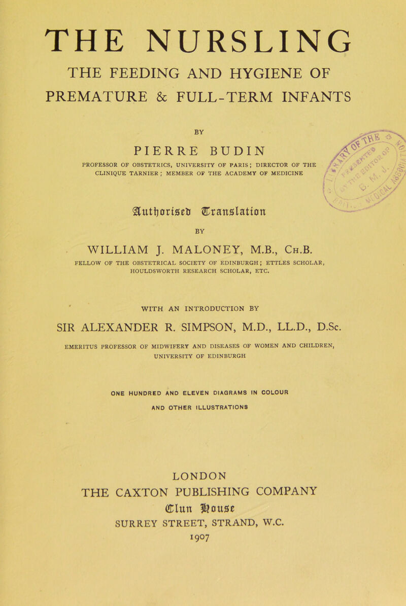 THE FEEDING AND HYGIENE OF PREMATURE & FULL-TERM INFANTS BY PIERRE BUDIN PROFESSOR OF OBSTETRICS, UNIVERSITY OF PARIS; DIRECTOR OF THE CLINIQUE TARNIER ; MEMBER OF THE ACADEMY OF MEDICINE ^utijoriseli ^Translation BY WILLIAM J. MALONEY, M.B., Ch.B. FELLOW OF THE OBSTETRICAL SOCIETY OF EDINBURGH; ETTLES SCHOLAR, HOULDSWORTH RESEARCH SCHOLAR, ETC. WITH AN INTRODUCTION BY SIR ALEXANDER R. SIMPSON, M.D., LL.D., D.Sc. EMERITUS PROFESSOR OF MIDWIFERY AND DISEASES OF WOMEN AND CHILDREN, UNIVERSITY OF EDINBURGH ONE HUNDRED AND ELEVEN DIAGRAMS IN COLOUR AND OTHER ILLUSTRATIONS LONDON THE CAXTON PUBLISHING COMPANY dun blouse SURREY STREET, STRAND, W.C. I9°7