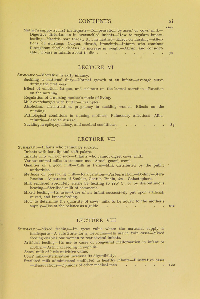 Mother’s supply at first inadequate—Compensation by asses’ or cows’ milk— Digestive disturbances in oversuckled infants—How to regulate breast- feeding—Mastitis, sore throat, &c., in mother—Effect on nursling—Affec- tions of nurslings—Coryza, thrush, bronchitis—Infants who continue throughout febrile diseases to increase in weight—Abrupt and consider- able increase in infants about to die LECTURE VI Summary :—Mortality in early infancy. Suckling a maternal duty—Normal growth of an infant—Average curve during the first year. Effect of emotion, fatigue, and sickness on the lacteal secretion—Reaction on the nursling. Regulation of a nursing mother’s mode of living. Milk overcharged with butter—Examples. Alcoholism, menstruation, pregnancy in suckling women—Effects on the nursling. Pathological conditions in nursing mothers—Pulmonary affections—Albu- minuria—Cardiac disease. Suckling in epilepsy, idiocy, and cerebral conditions LECTURE VII Summary :—Infants who cannot be suckled. Infants with hare lip and cleft palate. Infants who will not suck—Infants who cannot digest cows’ milk. Various animal milks in common use—Asses’, goats’, cows’. Qualities of a good milk—Milk in Paris—Milk distributed by the public authorities. Methods of preserving milk—Refrigeration—Pasteurisation—Boiling—Steri- lisation—Apparatus of Soxhlet, Gentile, Budin, &c.—Galactophore. Milk rendered absolutely sterile by heating to no° C., or by discontinuous heating—Sterilised milk of commerce. Mixed feeding—Its uses—Case of an infant successively put upon artificial, mixed, and breast-feeding. How to determine the quantity of cows’ milk to be added to the mother’s supply—Use of the balance as a guide ....... LECTURE VIII Summary :—Mixed feeding—Its great value where the maternal supply is inadequate—A substitute for a wet-nurse—Its use in twin cases—Mixed feeding enables one woman to rear several infants. Artificial feeding—Its use in cases of congenital malformation in infant or mother—Artificial feeding in syphilis. Asses’ milk of little nutritive value. Cows’ milk—Sterilisation increases its digestibility. Sterilised milk administered undiluted to healthy infants—Illustrative cases —Reservations—Opinions of other medical men • PAGE 7 2 85 102 122