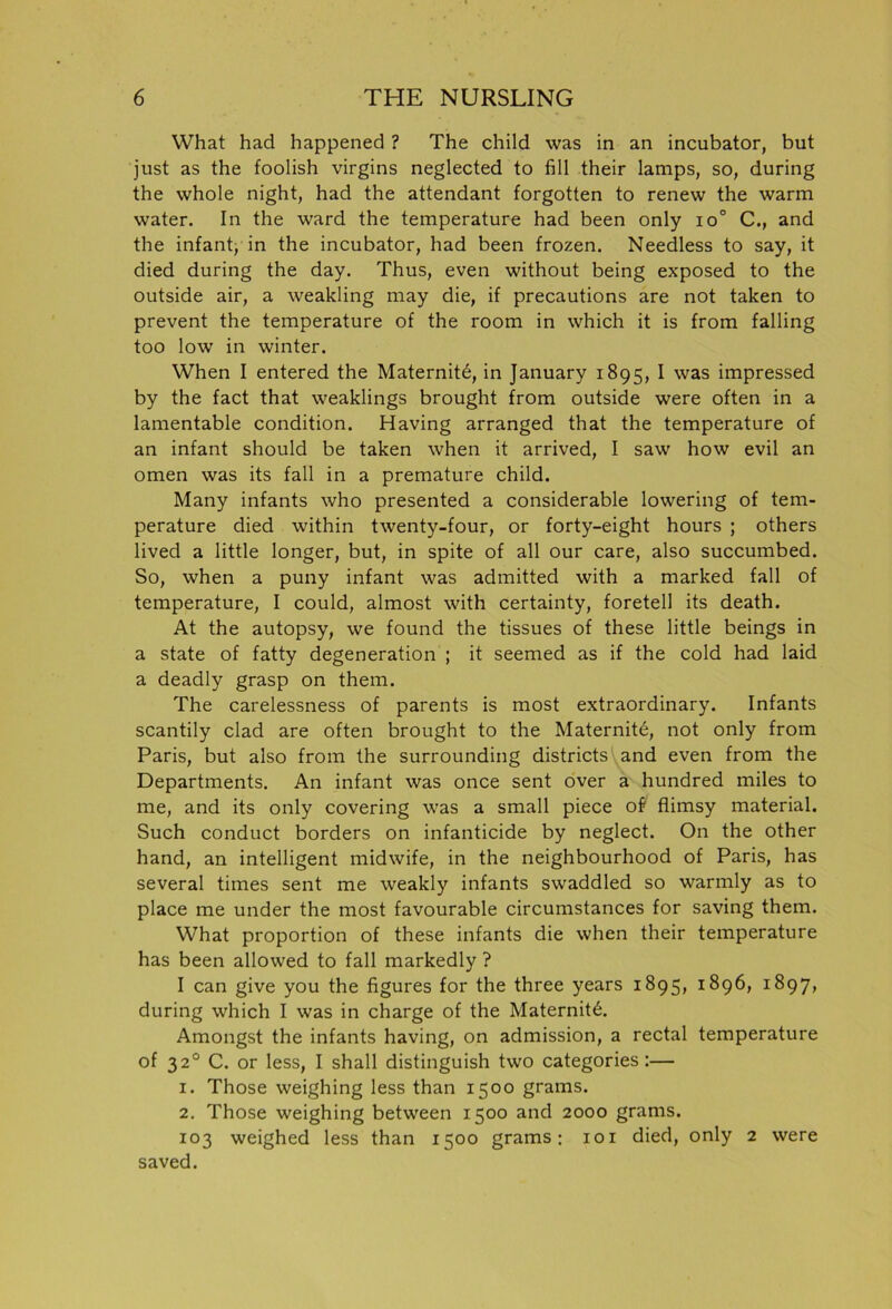 What had happened ? The child was in an incubator, but just as the foolish virgins neglected to fill their lamps, so, during the whole night, had the attendant forgotten to renew the warm water. In the ward the temperature had been only io° C., and the infant, in the incubator, had been frozen. Needless to say, it died during the day. Thus, even without being exposed to the outside air, a weakling may die, if precautions are not taken to prevent the temperature of the room in which it is from falling too low in winter. When I entered the Maternite, in January 1895, I was impressed by the fact that weaklings brought from outside were often in a lamentable condition. Having arranged that the temperature of an infant should be taken when it arrived, I saw how evil an omen was its fall in a premature child. Many infants who presented a considerable lowering of tem- perature died within twenty-four, or forty-eight hours ; others lived a little longer, but, in spite of all our care, also succumbed. So, when a puny infant was admitted with a marked fall of temperature, I could, almost with certainty, foretell its death. At the autopsy, we found the tissues of these little beings in a state of fatty degeneration ; it seemed as if the cold had laid a deadly grasp on them. The carelessness of parents is most extraordinary. Infants scantily clad are often brought to the Maternity, not only from Paris, but also from the surrounding districts and even from the Departments. An infant was once sent over a hundred miles to me, and its only covering was a small piece of flimsy material. Such conduct borders on infanticide by neglect. On the other hand, an intelligent midwife, in the neighbourhood of Paris, has several times sent me weakly infants swaddled so warmly as to place me under the most favourable circumstances for saving them. What proportion of these infants die when their temperature has been allowed to fall markedly ? I can give you the figures for the three years 1895, 1896, 1897, during which I was in charge of the Maternity. Amongst the infants having, on admission, a rectal temperature of 320 C. or less, I shall distinguish two categories :— 1. Those weighing less than 1500 grams. 2. Those weighing between 1500 and 2000 grams. 103 weighed less than 1500 grams; 101 died, only 2 were saved.