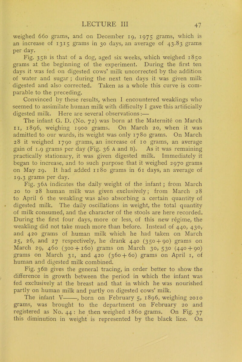 weighed 660 grams, and on December 19, 1975 grams, which is an increase of 1315 grams in 30 days, an average of 43.83 grams per day. Fig. 35B is that of a dog, aged six weeks, which weighed 1850 grams at the beginning of the experiment. During the first ten days it was fed on digested cows’ milk uncorrected by the addition of water and sugar ; during the next ten days it was given milk digested and also corrected. Taken as a whole this curve is com- parable to the preceding. Convinced by these results, when I encountered weaklings who seemed to assimilate human milk with difficulty I gave this artificially digested milk. Here are several observations:— The infant G. D. (No. 72) was born at the Maternite on March 11, 1896, weighing 1900 grams. On March 20, when it was admitted to our wards, its weight was only 1780 grams. On March 28 it weighed 1790 grams, an increase of 10 grams, an average gain of 1.9 grams per day (Fig. 36 A and b). As it was remaining practically stationary, it was given digested milk. Immediately it began to increase, and to such purpose that it weighed 2970 grams on May 29. It had added 1180 grams in 61 days, an average of 19.3 grams per day. Fig. 36A indicates the daily weight of the infant ; from March 20 to 28 human milk was given exclusively; from March 28 to April 6 the weakling was also absorbing a certain quantity of digested milk. The daily oscillations in weight, the total quantity of milk consumed, and the character of the stools are here recorded. During the first four days, more or less, of this new regime, the weakling did not take much more than before. Instead of 440, 430, and 420 grams of human milk which he had taken on March 25, 26, and 27 respectively, he drank 440 (350 + 90) grams on March 29, 460 (300+160) grams on March 30, 530 (440 + 90) grams on March 31, and 420 (360 + 60) grams on April 1, of human and digested milk combined. Fig. 36B gives the general tracing, in order better to show the difference in growth between the period in which the infant was fed exclusively at the breast and that in which he was nourished partly on human milk and partly on digested cows’ milk. The infant V , born on February 5, 1896, weighing 2010 grams, was brought to the department on February 20 and registered as No. 44: he then weighed i860 grams. On Fig. 37 this diminution in weight is represented by the black line. On