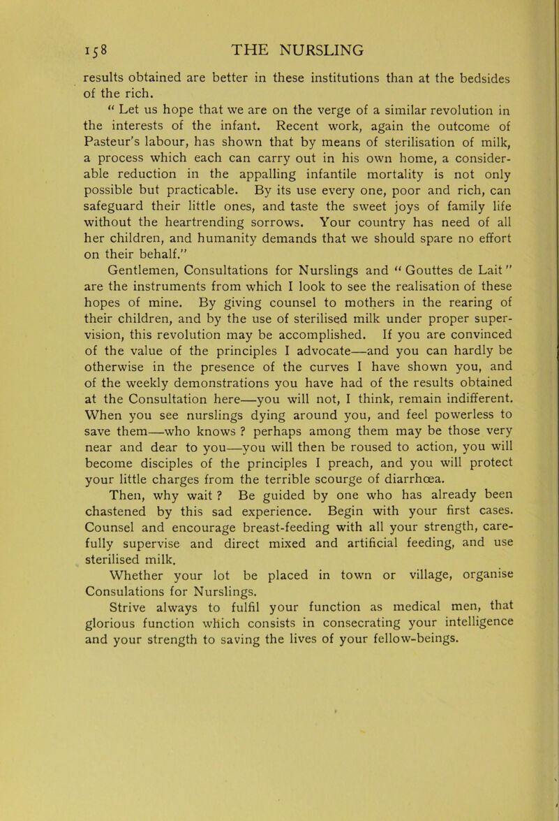 results obtained are better in these institutions than at the bedsides of the rich. “ Let us hope that we are on the verge of a similar revolution in the interests of the infant. Recent work, again the outcome of Pasteur’s labour, has shown that by means of sterilisation of milk, a process which each can carry out in his own home, a consider- able reduction in the appalling infantile mortality is not only possible but practicable. By its use every one, poor and rich, can safeguard their little ones, and taste the sweet joys of family life without the heartrending sorrows. Your country has need of all her children, and humanity demands that we should spare no effort on their behalf.” Gentlemen, Consultations for Nurslings and “ Gouttes de Lait ” are the instruments from which I look to see the realisation of these hopes of mine. By giving counsel to mothers in the rearing of their children, and by the use of sterilised milk under proper super- vision, this revolution may be accomplished. If you are convinced of the value of the principles I advocate—and you can hardly be otherwise in the presence of the curves I have shown you, and of the weekly demonstrations you have had of the results obtained at the Consultation here—you will not, I think, remain indifferent. When you see nurslings dying around you, and feel powerless to save them—who knows ? perhaps among them may be those very near and dear to you—you will then be roused to action, you will become disciples of the principles I preach, and you will protect your little charges from the terrible scourge of diarrhoea. Then, why wait ? Be guided by one who has already been chastened by this sad experience. Begin with your first cases. Counsel and encourage breast-feeding with all your strength, care- fully supervise and direct mixed and artificial feeding, and use sterilised milk. Whether your lot be placed in town or village, organise Consulations for Nurslings. Strive always to fulfil your function as medical men, that glorious function which consists in consecrating your intelligence and your strength to saving the lives of your fellow-beings.