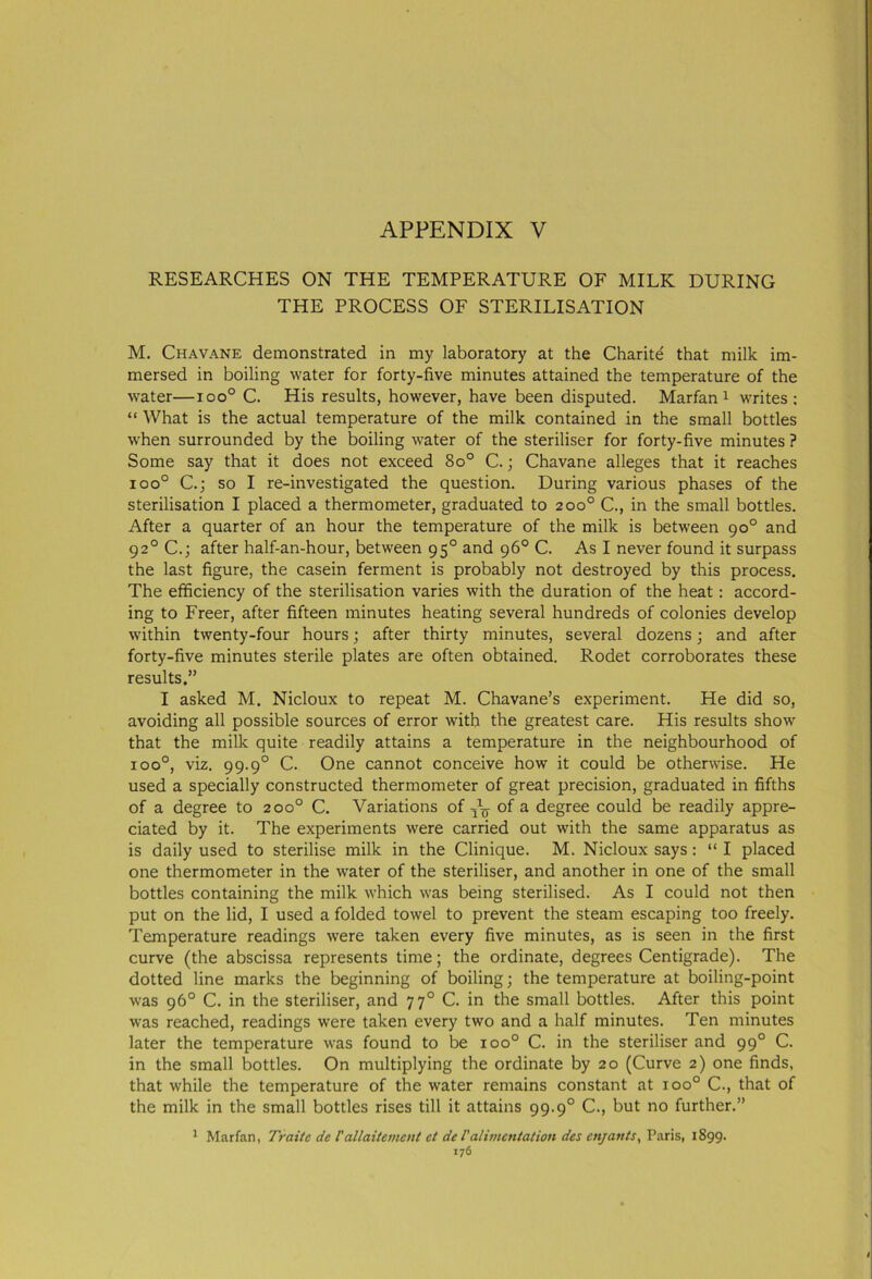 RESEARCHES ON THE TEMPERATURE OF MILK DURING THE PROCESS OF STERILISATION M. Chavane demonstrated in my laboratory at the Charite that milk im- mersed in boiling water for forty-five minutes attained the temperature of the water—ioo° C. His results, however, have been disputed. Marfan1 writes: “ What is the actual temperature of the milk contained in the small bottles when surrounded by the boiling water of the steriliser for forty-five minutes ? Some say that it does not exceed 8o° C.; Chavane alleges that it reaches ioo° C.; so I re-investigated the question. During various phases of the sterilisation I placed a thermometer, graduated to 200° C., in the small bottles. After a quarter of an hour the temperature of the milk is between 90° and 920 C.; after half-an-hour, between 950 and 96° C. As I never found it surpass the last figure, the casein ferment is probably not destroyed by this process. The efficiency of the sterilisation varies with the duration of the heat: accord- ing to Freer, after fifteen minutes heating several hundreds of colonies develop within twenty-four hours; after thirty minutes, several dozens; and after forty-five minutes sterile plates are often obtained. Rodet corroborates these results,” I asked M. Nicloux to repeat M. Chavane’s experiment. He did so, avoiding all possible sources of error with the greatest care. His results show that the milk quite readily attains a temperature in the neighbourhood of ioo°, viz. 99.90 C. One cannot conceive how it could be otherwise. He used a specially constructed thermometer of great precision, graduated in fifths of a degree to 200° C. Variations of of a degree could be readily appre- ciated by it. The experiments were carried out with the same apparatus as is daily used to sterilise milk in the Clinique. M. Nicloux says: “ I placed one thermometer in the water of the steriliser, and another in one of the small bottles containing the milk which was being sterilised. As I could not then put on the lid, I used a folded towel to prevent the steam escaping too freely. Temperature readings were taken every five minutes, as is seen in the first curve (the abscissa represents time; the ordinate, degrees Centigrade). The dotted line marks the beginning of boiling; the temperature at boiling-point was 96° C. in the steriliser, and 770 C. in the small bottles. After this point was reached, readings were taken every two and a half minutes. Ten minutes later the temperature was found to be ioo° C. in the steriliser and 990 C. in the small bottles. On multiplying the ordinate by 20 (Curve 2) one finds, that while the temperature of the water remains constant at ioo° C., that of the milk in the small bottles rises till it attains 99.90 C., but no further.” 1 Marfan, Traite de I'allaitement et del'alimentation des enjants, Paris, 1899. I76