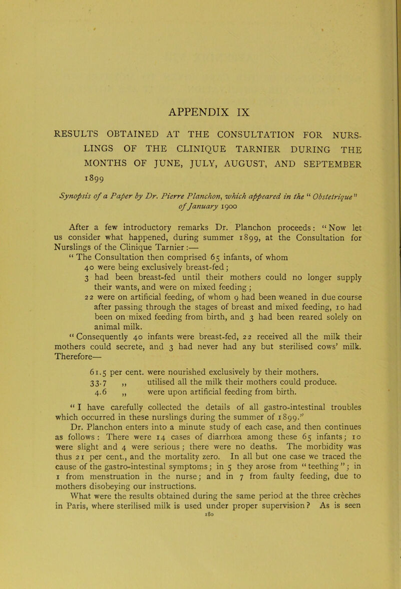 RESULTS OBTAINED AT THE CONSULTATION FOR NURS- LINGS OF THE CLINIQUE TARNIER DURING THE MONTHS OF JUNE, JULY, AUGUST, AND SEPTEMBER 1899 Synopsis of a Paper by Dr. Pierre Planchon, which appeared in the “ Obstetrique ” of January 1900 After a few introductory remarks Dr. Planchon proceeds: “ Now let us consider what happened, during summer 1899, at the Consultation for Nurslings of the Clinique Tarnier :— “ The Consultation then comprised 65 infants, of whom 40 were being exclusively breast-fed; 3 had been breast-fed until their mothers could no longer supply their wants, and were on mixed feeding ; 22 were on artificial feeding, of whom 9 had been weaned in due course after passing through the stages of breast and mixed feeding, 10 had been on mixed feeding from birth, and 3 had been reared solely on animal milk. “Consequently 40 infants were breast-fed, 22 received all the milk their mothers could secrete, and 3 had never had any but sterilised cows’ milk. Therefore— 61.5 per cent, were nourished exclusively by their mothers. 33.7 ,, utilised all the milk their mothers could produce. 4.6 „ were upon artificial feeding from birth. “ I have carefully collected the details of all gastro-intestinal troubles which occurred in these nurslings during the summer of 1899.” Dr. Planchon enters into a minute study of each case, and then continues as follows: There were 14 cases of diarrhoea among these 65 infants; 10 were slight and 4 were serious ; there were no deaths. The morbidity was thus 21 per cent., and the mortality zero. In all but one case we traced the cause of the gastro-intestinal symptoms; in 5 they arose from “ teething ”; in 1 from menstruation in the nurse; and in 7 from faulty feeding, due to mothers disobeying our instructions. What were the results obtained during the same period at the three creches in Paris, where sterilised milk is used under proper supervision ? As is seen 180