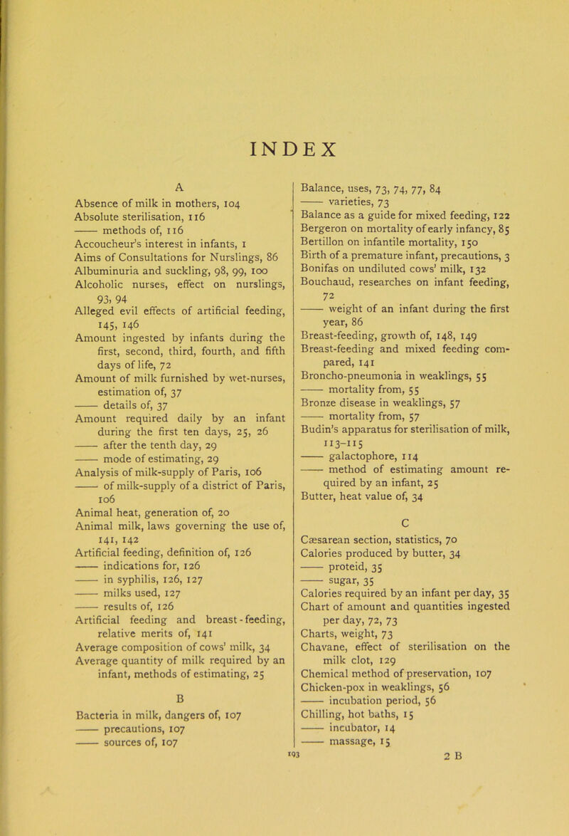 A Absence of milk in mothers, 104 Absolute sterilisation, 116 methods of, 116 Accoucheur’s interest in infants, 1 Aims of Consultations for Nurslings, 86 Albuminuria and suckling, 98, 99, 100 Alcoholic nurses, effect on nurslings, 93, 94 Alleged evil effects of artificial feeding, 145, 146 Amount ingested by infants during the first, second, third, fourth, and fifth days of life, 72 Amount of milk furnished by wet-nurses, estimation of, 37 details of, 37 Amount required daily by an infant during the first ten days, 25, 26 after the tenth day, 29 mode of estimating, 29 Analysis of milk-supply of Paris, 106 of milk-supply of a district of Paris, 106 Animal heat, generation of, 20 Animal milk, laws governing the use of, 141, 142 Artificial feeding, definition of, 126 indications for, 126 in syphilis, 126, 127 milks used, 127 results of, 126 Artificial feeding and breast-feeding, relative merits of, 141 Average composition of cows’ milk, 34 Average quantity of milk required by an infant, methods of estimating, 25 B Bacteria in milk, dangers of, 107 precautions, 107 sources of, 107 Balance, uses, 73, 74, 77, 84 varieties, 73 Balance as a guide for mixed feeding, 122 Bergeron on mortality of early infancy, 85 Bertillon on infantile mortality, 150 Birth of a premature infant, precautions, 3 Bonifas on undiluted cows’ milk, 132 Bouchaud, researches on infant feeding, 72 weight of an infant during the first year, 86 Breast-feeding, growth of, 148, 149 Breast-feeding and mixed feeding com- pared, 141 Broncho-pneumonia in weaklings, 55 —- mortality from, 55 Bronze disease in weaklings, 57 mortality from, 57 Budin’s apparatus for sterilisation of milk, 113-115 galactophore, 114 method of estimating amount re- quired by an infant, 25 Butter, heat value of, 34 C Caesarean section, statistics, 70 Calories produced by butter, 34 proteid, 35 sugar, 35 Calories required by an infant per day, 35 Chart of amount and quantities ingested per day, 72, 73 Charts, weight, 73 Chavane, effect of sterilisation on the milk clot, 129 Chemical method of preservation, 107 Chicken-pox in weaklings, 56 incubation period, 56 Chilling, hot baths, 15 incubator, 14 massage, 15 2 B 153