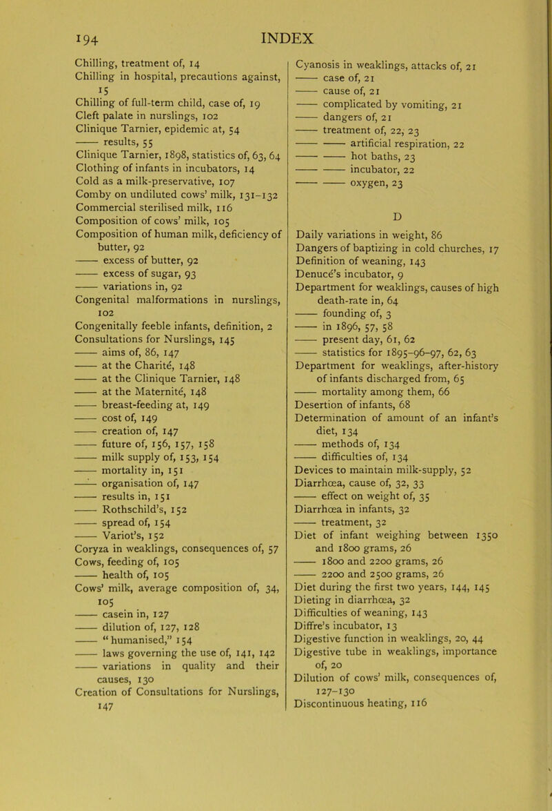 Chilling, treatment of, 14 Chilling in hospital, precautions against, 15 Chilling of full-term child, case of, 19 Cleft palate in nurslings, 102 Clinique Tarnier, epidemic at, 54 results, 55 Clinique Tarnier, 1898, statistics of, 63, 64 Clothing of infants in incubators, 14 Cold as a milk-preservative, 107 Comby on undiluted cows’ milk, 131-132 Commercial sterilised milk, 116 Composition of cows’ milk, 105 Composition of human milk, deficiency of butter, 92 excess of butter, 92 excess of sugar, 93 variations in, 92 Congenital malformations in nurslings, 102 Congenitally feeble infants, definition, 2 Consultations for Nurslings, 145 aims of, 86, 147 at the Charite, 148 at the Clinique Tarnier, 148 at the Maternite, 148 breast-feeding at, 149 cost of, 149 creation of, 147 future of, 156, 157, 158 milk supply of, 153, 154 mortality in, 151 —— organisation of, 147 results in, 151 Rothschild’s, 152 spread of, 154 Variot’s, 152 Coryza in weaklings, consequences of, 57 Cows, feeding of, 105 health of, 105 Cows’ milk, average composition of, 34, 105 casein in, 127 dilution of, 127, 128 “humanised,” 154 laws governing the use of, 141, 142 variations in quality and their causes, 130 Creation of Consultations for Nurslings, 147 Cyanosis in weaklings, attacks of, 21 case of, 21 cause of, 21 complicated by vomiting, 21 dangers of, 21 treatment of, 22, 23 artificial respiration, 22 hot baths, 23 incubator, 22 oxygen, 23 D Daily variations in weight, 86 Dangers of baptizing in cold churches, 17 Definition of weaning, 143 Denuce’s incubator, 9 Department for weaklings, causes of high death-rate in, 64 founding of, 3 in 1896, 57, 58 present day, 61, 62 statistics for 1895-96-97, 62, 63 Department for weaklings, after-history of infants discharged from, 65 mortality among them, 66 Desertion of infants, 68 Determination of amount of an infant’s diet, 134 methods of, 134 difficulties of, 134 Devices to maintain milk-supply, 52 Diarrhoea, cause of, 32, 33 effect on weight of, 35 Diarrhoea in infants, 32 treatment, 32 Diet of infant weighing between 1350 and 1800 grams, 26 1800 and 2200 grams, 26 2200 and 2500 grams, 26 Diet during the first two years, 144, 145 Dieting in diarrhoea, 32 Difficulties of weaning, 143 Diffre’s incubator, 13 Digestive function in weaklings, 20, 44 Digestive tube in weaklings, importance of, 20 Dilution of cows’ milk, consequences of, 127-130 Discontinuous heating, 116