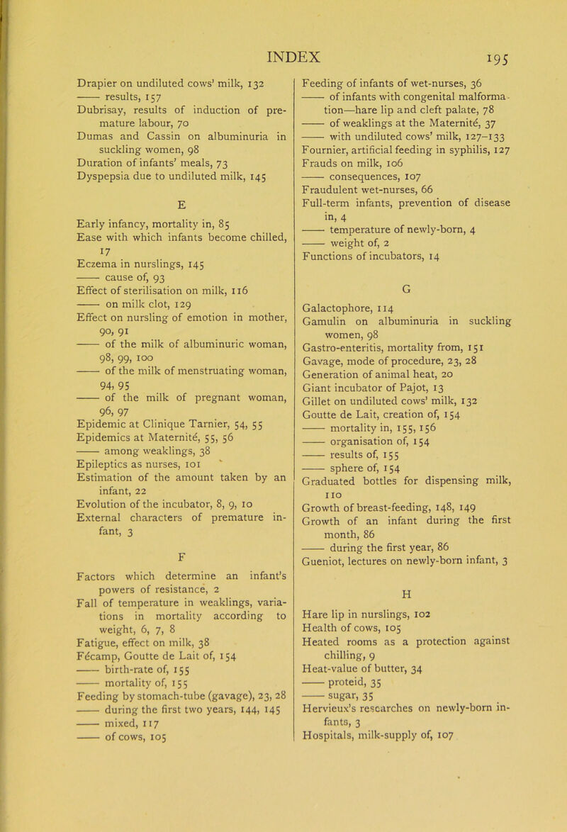 Drapier on undiluted cows’ milk, 132 results, 157 Dubrisay, results of induction of pre- mature labour, 70 Dumas and Cassin on albuminuria in suckling women, 98 Duration of infants’ meals, 73 Dyspepsia due to undiluted milk, 145 E Early infancy, mortality in, 85 Ease with which infants become chilled, 17 Eczema in nurslings, 145 cause of, 93 Effect of sterilisation on milk, 116 on milk clot, 129 Effect on nursling of emotion in mother, 90, 91 of the milk of albuminuric woman, 98, 99, 100 of the milk of menstruating woman, 94, 95 of the milk of pregnant woman, 96, 97 Epidemic at Clinique Tarnier, 54, 55 Epidemics at Maternite, 55, 56 among weaklings, 38 Epileptics as nurses, 101 Estimation of the amount taken by an infant, 22 Evolution of the incubator, 8, 9, 10 External characters of premature in- fant, 3 F Factors which determine an infant’s powers of resistance, 2 Fall of temperature in weaklings, varia- tions in mortality according to weight, 6, 7, 8 Fatigue, effect on milk, 38 Fdcamp, Goutte de Lait of, 154 birth-rate of, 155 mortality of, 155 Feeding by stomach-tube (gavage), 23, 28 during the first two years, 144, 145 mixed, 117 of cows, 105 Feeding of infants of wet-nurses, 36 of infants with congenital malforma tion—hare lip and cleft palate, 78 of weaklings at the Maternitd, 37 with undiluted cows’ milk, 127-133 Fournier, artificial feeding in syphilis, 127 Frauds on milk, 106 consequences, 107 Fraudulent wet-nurses, 66 Full-term infants, prevention of disease in, 4 temperature of newly-born, 4 weight of, 2 Functions of incubators, 14 G Galactophore, 114 Gamulin on albuminuria in suckling women, 98 Gastro-enteritis, mortality from, 151 Gavage, mode of procedure, 23, 28 Generation of animal heat, 20 Giant incubator of Pajot, 13 Gillet on undiluted cows’ milk, 132 Goutte de Lait, creation of, 154 mortality in, 155, 156 organisation of, 154 results of, 155 sphere of, 154 Graduated bottles for dispensing milk, no Growth of breast-feeding, 148, 149 Growth of an infant during the first month, 86 during the first year, 86 Gueniot, lectures on newly-born infant, 3 H Hare lip in nurslings, 102 Health of cows, 105 Heated rooms as a protection against chilling, 9 Heat-value of butter, 34 proteid, 35 sugar, 35 Hervieux’s researches on newly-born in- fants, 3 Hospitals, milk-supply of, 107