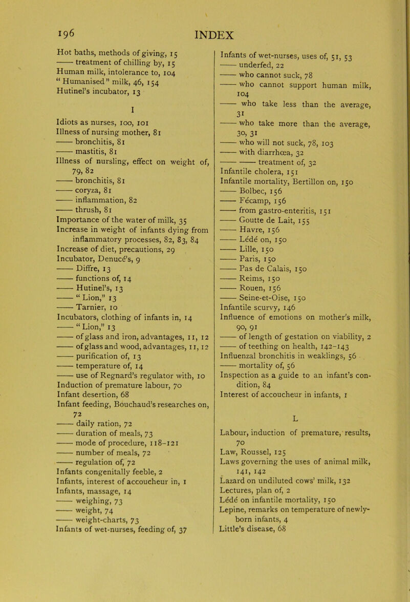 Hot baths, methods of giving, 15 treatment of chilling by, 15 Human milk, intolerance to, 104 “ Humanised” milk, 46, 154 Hutinel’s incubator, 13 I Idiots as nurses, 100, 101 Illness of nursing mother, 81 bronchitis, 81 mastitis, 81 Illness of nursling, effect on weight of, 79, 82 bronchitis, 81 coryza, 81 inflammation, 82 thrush, 81 Importance of the water of milk, 35 Increase in weight of infants dying from inflammatory processes, 82, 83, 84 Increase of diet, precautions, 29 Incubator, Denuc6’s, 9 Diffre, 13 functions of, 14 Hutinel’s, 13 “ Lion,” 13 Tarnier, 10 Incubators, clothing of infants in, 14 “ Lion,” 13 of glass and iron, advantages, 11,12 of glass and wood, advantages, 11,12 purification of, 13 temperature of, 14 use of Regnard’s regulator with, 10 Induction of premature labour, 70 Infant desertion, 68 Infant feeding, Bouchaud’s researches on, 72 daily ration, 72 duration of meals, 73 mode of procedure, 118-121 number of meals, 72 regulation of, 72 Infants congenitally feeble, 2 Infants, interest of accoucheur in, 1 Infants, massage, 14 weighing, 73 weight, 74 weight-charts, 73 Infants of wet-nurses, feeding of, 37 Infants of wet-nurses, uses of, 51, 53 underfed, 22 who cannot suck, 78 who cannot support human milk, 104 who take less than the average, 3i who take more than the average, 30, 31 who will not suck, 78, 103 with diarrhoea, 32 treatment of, 32 Infantile cholera, 151 Infantile mortality, Bertillon on, 150 Bolbec, 156 Fecamp, 156 from gastro-enteritis, 151 Goutte de Lait, 155 Havre, 156 Lede on, 150 Lille, 150 Paris, 150 Pas de Calais, 150 Reims, 150 Rouen, 156 Seine-et-Oise, 150 Infantile scurvy, 146 Influence of emotions on mother’s milk, 90, 91 of length of gestation on viability, 2 of teething on health, 142-143 Influenzal bronchitis in weaklings, 56 mortality of, 56 Inspection as a guide to an infant’s con- dition, 84 Interest of accoucheur in infants, 1 L Labour, induction of premature, results, 70 Law, Roussel, 125 Laws governing the uses of animal milk, 141, 142 Lazard on undiluted cows’ milk, 132 Lectures, plan of, 2 Ldde on infantile mortality, 150 Lepine, remarks on temperature of newly- born infants, 4 Little’s disease, 68