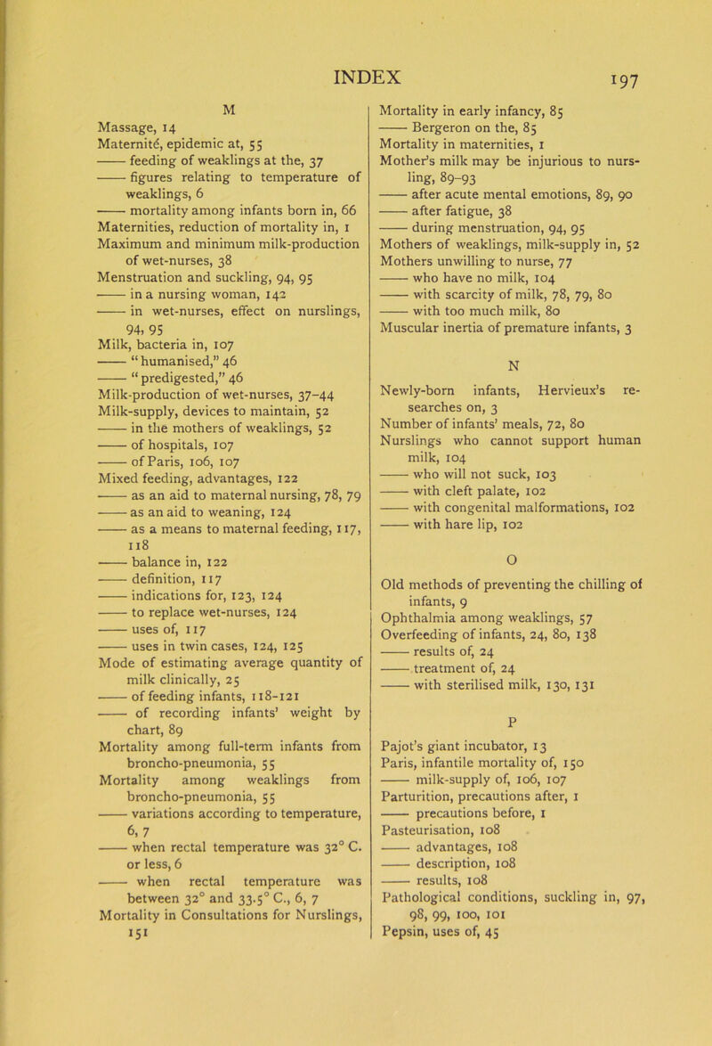 M Massage, 14 Maternity, epidemic at, 55 feeding of weaklings at the, 37 figures relating to temperature of weaklings, 6 mortality among infants born in, 66 Maternities, reduction of mortality in, 1 Maximum and minimum milk-production of wet-nurses, 38 Menstruation and suckling, 94, 95 in a nursing woman, 142 in wet-nurses, effect on nurslings, 94, 95 Milk, bacteria in, 107 “humanised,” 46 “ predigested,” 46 Milk-production of wet-nurses, 37-44 Milk-supply, devices to maintain, 52 in the mothers of weaklings, 52 of hospitals, 107 of Paris, 106, 107 Mixed feeding, advantages, 122 as an aid to maternal nursing, 78, 79 as an aid to weaning, 124 as a means to maternal feeding, 117, 118 balance in, 122 definition, 117 indications for, 123, 124 to replace wet-nurses, 124 uses of, 117 uses in twin cases, 124, 125 Mode of estimating average quantity of milk clinically, 25 of feeding infants, 118-121 of recording infants’ weight by chart, 89 Mortality among full-term infants from broncho-pneumonia, 55 Mortality among weaklings from broncho-pneumonia, 55 variations according to temperature, 6, 7 when rectal temperature was 320 C. or less, 6 when rectal temperature was between 32° and 33.5° C., 6, 7 Mortality in Consultations for Nurslings, 151 Mortality in early infancy, 85 Bergeron on the, 85 Mortality in maternities, 1 Mother’s milk may be injurious to nurs- ling, 89-93 after acute mental emotions, 89, 90 after fatigue, 38 during menstruation, 94, 95 Mothers of weaklings, milk-supply in, 52 Mothers unwilling to nurse, 77 who have no milk, 104 with scarcity of milk, 78, 79, 80 with too much milk, 80 Muscular inertia of premature infants, 3 N Newly-born infants, Hervieux’s re- searches on, 3 Number of infants’ meals, 72, 80 Nurslings who cannot support human milk, 104 who will not suck, 103 with cleft palate, 102 with congenital malformations, 102 with hare lip, 102 O Old methods of preventing the chilling of infants, 9 Ophthalmia among weaklings, 57 Overfeeding of infants, 24, 80, 138 results of, 24 treatment of, 24 with sterilised milk, 130, 131 P Pajot’s giant incubator, 13 Paris, infantile mortality of, 150 milk-supply of, 106, 107 Parturition, precautions after, 1 precautions before, 1 Pasteurisation, 108 advantages, 108 description, 108 results, 108 Pathological conditions, suckling in, 97, 98, 99, 100, 101 Pepsin, uses of, 45