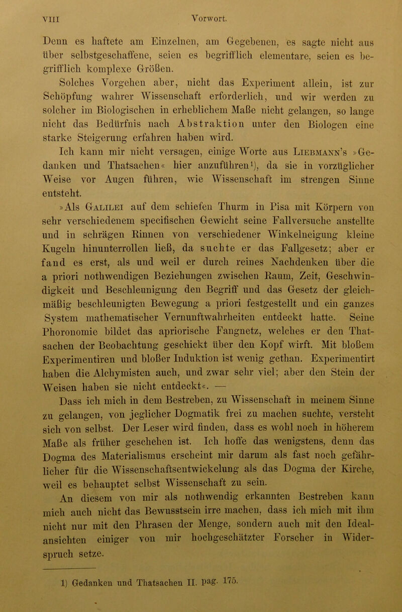 Demi es haftete am Einzelnen, am Gegebenen, es sagte nicht aus über selbstgeschaffene, seien es begrifflich elementare, seien es be- griff'licb komplexe Größen. Solches Vorgehen aber, nicht das Experiment allein, ist zur Schöpfung wahrer Wissenschaft erforderlich, und wir werden zu solcher im Biologischen in erheblichem Maße nicht gelangen, so lange nicht das Bedürfnis nach Abstraktion unter den Biologen eine starke Steigerung erfahren haben wird. Ich kann mir nicht versagen, einige Worte aus Liebmann’s »Ge- danken und Thatsachen« hier anzuführen i), da sie in vorzüglicher Weise vor Augen führen, wie Wissenschaft im strengen Sinne entsteht. »Als Galilei auf dem schiefen Thurm in Pisa mit Körpern von sehr verschiedenem specifischen Gewicht seine Fall versuche anstellte und in schrägen Kinnen von verschiedener Winkelneigung kleine Kugeln hinunterrollen ließ, da suchte er das Fallgesetz; aber er fand es erst, als und weil er durch reines Nachdenken über die a priori nothwendigen Beziehungen zwischen Raum, Zeit, Geschwin- digkeit und Beschleunigung den Begriff und das Gesetz der gleich- mäßig beschleunigten Bewegung a priori festgestellt und ein ganzes System mathematischer Vernunftwahrheiten entdeckt hatte. Seine Phoronomie bildet das apriorische Fangnetz, welches er den That- sachen der Beobachtung geschickt über den Kopf wirft. Mit bloßem Experimentiren und bloßer Induktion ist wenig gethan. Experimentirt haben die Alchymisten auch, und zwar sehr viel; aber den Stein der Weisen haben sie nicht entdeckt«. — Dass ich mich in dem Bestreben, zu Wissenschaft in meinem Sinne zu gelangen, von jeglicher Dogmatik frei zu machen suchte, versteht sich von selbst. Der Leser wird finden, dass es wohl noch in höherem Maße als früher geschehen ist. Ich hoffe das wenigstens, denn das Dogma des Materialismus erscheint mir darum als fast noch gefähr- licher für die Wissenschaftsentwickelung als das Dogma der Kirche, weil es behauptet selbst Wissenschaft zu sein. An diesem von mir als nothwendig erkannten Bestreben kann mich auch nicht das Bewusstsein irre machen, dass ich mich mit ihm nicht nur mit den Phrasen der Menge, sondern auch mit den Ideal- ansichten einiger von mir hochgeschätzter Forscher in Wider- spruch setze. 1) Gedanken und Thatsachen II.