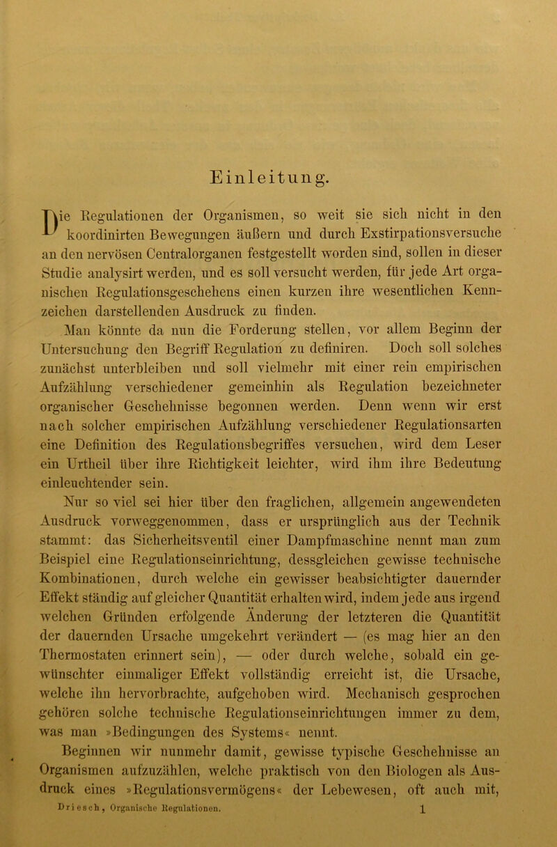 Einleitung. Die Eegulationen der Organismen, so weit sie sich nicht in den koordinirten Bewegungen äußern und durch Exstirpationsversuche an den nervösen Centralorganen festgestellt worden sind, sollen in dieser Studie analysirt werden, und es soll versucht werden, für jede Art orga- nischen Kegulationsgeschehens einen kurzen ihre wesentlichen Kenn- zeichen darstellenden Ausdruck zu finden. Man könnte da nun die Forderung stellen, vor allem Beginn der Untersuchung den Begriff Regulation zu definiren. Doch soll solches zunächst unterbleiben und soll vielmehr mit einer rein empirischen Aufzählung verschiedener gemeinhin als Regulation bezeichneter organischer Geschehnisse begonnen werden. Denn wenn wir erst nach solcher empirischen Aufzählung verschiedener Regulationsarten eine Definition des Regulationsbegriffes versuchen, wird dem Leser ein Urtheil über ihre Richtigkeit leichter, wird ihm ihre Bedeutung einleuchtender sein. Nur so viel sei hier über den fraglichen, allgemein angewendeten Ausdruck vorweggenommen, dass er ursprünglich aus der Technik stammt: das Sicherheitsventil einer Dampfmaschine nennt man zum Beispiel eine Regulationseinrichtung, dessgleichen gewisse technische Kombinationen, durch welche ein gewisser beabsichtigter dauernder Effekt ständig auf gleicher Quantität erhalten wird, indem jede aus irgend welchen Gründen erfolgende Änderung der letzteren die Quantität der dauernden Ursache umgekehrt verändert — (es mag hier an den Thermostaten erinnert sein), — oder durch welche, sobald ein ge- wünschter einmaliger Effekt vollständig erreicht ist, die Ursache, welche ihn hervorbrachte, aufgehoben wird. Mechanisch gesprochen gehören solche technische Regulationseinrichtungen immer zu dem, was man »Bedingungen des Systems« nennt. Beginnen wir nunmehr damit, gewisse typische Geschehnisse an Organismen aufzuzählen, welche praktisch von den Biologen als Aus- druck eines »Regulationsvermögens« der Lebewesen, oft auch mit,