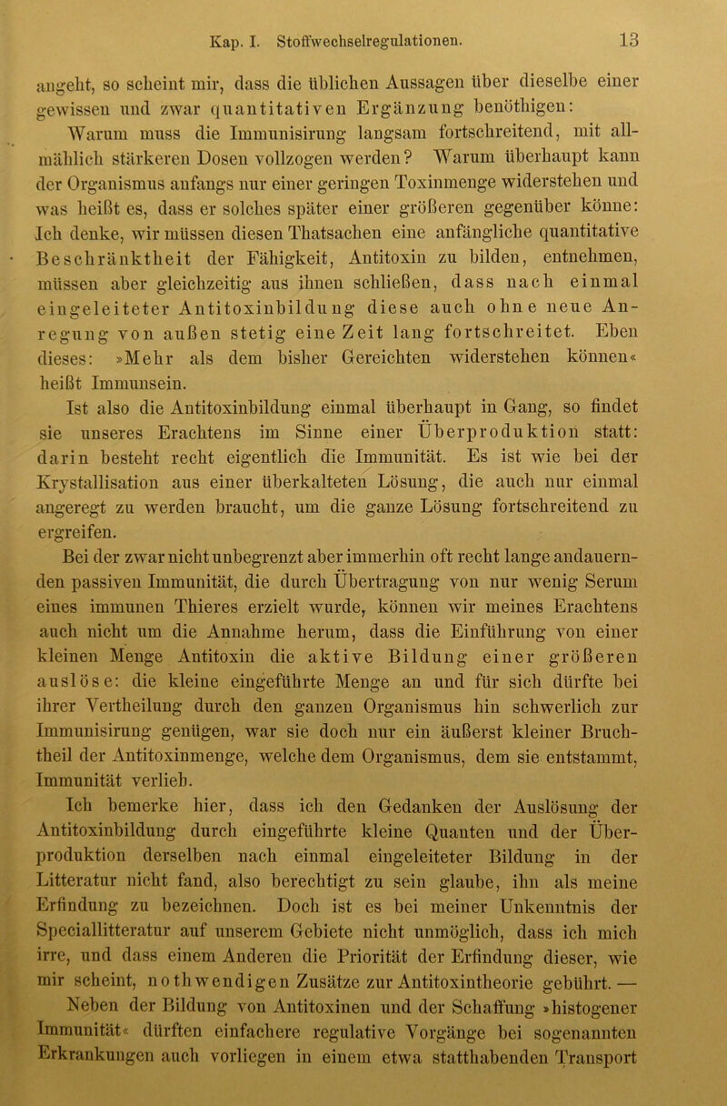 aiigelit, so scheint mir, dass die üblichen Aussagen über dieselbe einer gewissen und zwar quantitativen Ergänzung benötbigen: Warum muss die Immunisirung langsam fortschreitend, mit all- mäblicb stärkeren Dosen vollzogen werden ? Warum überhaupt kann der Organismus anfangs nur einer geringen Toxinmenge widerstehen und was beißt es, dass er solches später einer größeren gegenüber könne: leb denke, wir müssen diesen Tbatsacben eine anfängliche quantitative Beschränktheit der Fähigkeit, Antitoxin zu bilden, entnehmen, müssen aber gleichzeitig aus ihnen schließen, dass nach einmal eingeleiteter Antitoxinbildung diese auch ohne neue An- regung von außen stetig eine Zeit lang fortschreitet. Eben dieses: »Mehr als dem bisher Gereichten widerstehen können« heißt Immunsein. Ist also die Antitoxinbildung einmal überhaupt in Gang, so findet sie unseres Erachtens im Sinne einer Überproduktion statt: darin besteht recht eigentlich die Immunität. Es ist wie bei der Krystallisation aus einer überkalteten Lösung, die auch nur einmal angeregt zu werden braucht, um die ganze Lösung fortschreitend zu ergreifen. Bei der zwar nieht unbegrenzt aber immerhin oft recht lange andauern- den passiven Immunität, die durch Übertragung von nur wenig Serum eines immunen Thieres erzielt wurde, können wir meines Erachtens auch nicht um die Annahme herum, dass die Einführung von einer kleinen Menge Antitoxin die aktive Bildung einer größeren auslöse: die kleine eingeführte Menge an und für sich dürfte bei ihrer Vertheilung durch den ganzen Organismus hin schwerlich zur Immunisirung genügen, war sie doch nur ein äußerst kleiner Bruch- theil der Antitoxinmenge, welche dem Organismus, dem sie entstammt, Immunität verlieb. Ich bemerke hier, dass ich den Gedanken der Auslösung der Antitoxinbildung durch eingeführte kleine Quanten und der Über- produktion derselben nach einmal eingeleiteter Bildung in der Litteratur nicht fand, also berechtigt zu sein glaube, ihn als meine Erfindung zu bezeichnen. Doch ist es bei meiner Unkenntnis der Speciallitteratur auf unserem Gebiete nicht unmöglich, dass ich mich in’e, und dass einem Anderen die Priorität der Erfindung dieser, wie mir scheint, no th wendigen Zusätze zur Antitoxintheorie gebührt.— Neben der Bildung von Antitoxinen und der Schafiüng »histogener Immunität« dürften einfaehere regulative Vorgänge bei sogenannten Erkrankungen auch vorliegen in einem etwa statthabenden Transport