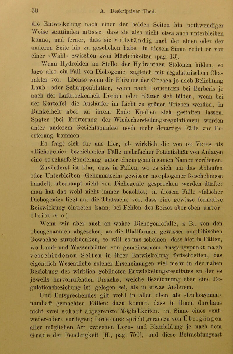 die Entwickelung nach einer der beiden Seiten hin nothwendiger Weise stattfinden müsse, dass sie also nicht etwa auch unterbleiben könne, und ferner, dass sie vollständig nach der einen oder der anderen Seite hin zu geschehen habe. In diesem Sinne redet er von einer »Wahl« zwischen zwei Möglichkeiten (pag. 13). Wenn Hydroiden an Stelle der Hydranthen Stolonen bilden, so läge also ein Fall von Dichogenie, zugleich mit regulatorischem Cha- rakter vor. Ebenso wenn die Ehizome der Circaea je nach Belichtung Laub- oder Schuppenblätter, wenn nach Lothelier bei Berberis je nach der Lufttrockenheit Dornen oder Blätter sich bilden, wenn bei der Kartoffel die Ausläufer im Licht zu grünen Trieben werden, in Dunkelheit aber an ihrem Ende Knollen sich gestalten lassen. Später (bei Erörterung der Wiederherstellungsregulationen) werden unter anderem Gesichtspunkte noch mehr derartige Fälle zur Er- örterung kommen. Es fragt sich für uns hier, ob wirklich die von de Vries als »Dichogenie« bezeichneten Fälle mehrfacher Potentialität von Anlagen eine so scharfe Sonderung unter einem gemeinsamen Namen verdienen. Zuvörderst ist klar, dass in Fällen, wo es sich um das Ablaufen oder Unterbleiben (Gehemmtsein) gewisser morphogener Geschehnisse handelt, überhaupt nicht von Dichogenie gesprochen werden dürfte: man hat das wohl nicht immer beachtet; in diesem Falle »falscher Dichogenie« liegt nur die Thatsache vor, dass eine gewisse formative Reizwirkung eintreten kann, bei Fehlen des Reizes aber eben unter- bleibt (s. 0.). Wenn wir aber auch an wahre Dichogeniefälle, z. B., von den obengenannten abgesehen, an die Blattformen gewisser amphibischen Gewächse zurückdenken, so will es uns scheinen, dass hier in Fällen, wo Land- und Wasserblätter von gemeinsamem Ausgangspunkt nach verschiedenen Seiten in ihrer Entwickelung fortschreiten, das eigentlich Wesentliche solcher Erscheinungen viel mehr in der nahen Beziehung des wirklich gebildeten Entwickelungsresultates zu der es jeweils hervorrufenden Ursache, welche Bezeichnung eben eine Re- gulationsbeziehung ist, gelegen sei, als in etwas Anderem. Und Entsprechendes gilt wohl in allen oben als »Dichogenien« namhaft gemachten Fällen: dazu kommt, dass in ihnen durchaus nicht zwei scharf abgegrenzte Möglichkeiten, im Sinne eines »ent- weder-oder« vorliegen; Lothelier spricht geradezu von Übergängen aller möglichen Art zwischen Dorn- und Blattbildung je nach dem Grade der Feuchtigkeit [H., pag. 756]; und diese Betrachtungsart