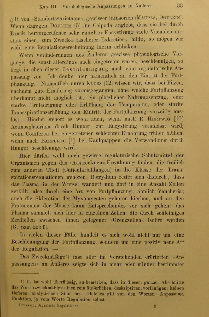 gilt You »Standortsvarietäten« gewisser Infusorien (Maupas, Doflein). AVenn dag-egen Doflein [5] für Colpoda angiebt, dass sie bei durch Druck liervorgerufener sehr rascher Encystirung viele Vacuolen an- statt einer, zum Zwecke rascherer Exkretion, bilde, so mögen wir wohl eine Regulationserscheinung hierin erblicken. Wenn Veränderungen des Äußeren gewisse physiologische Vor- gänge, die sonst allerdings auch eingetreten wären, beschleunigen, so liegt in eben dieser Beschleunigung auch eine regulatorische An- passung vor. Ich denke hier namentlich au den Eintritt der Fort- pflanzung. Namentlich durch Klees [12] wissen wir, dass bei Pilzen, nachdem gute Ernährung vorausgegangen, ohne welche Fortpflanzung überhaupt nicht möglich ist, ein plötzlicher Nahrungsentzug, oder starke Erniedrigung oder Erhöhung der Temperatur, oder starke Transspirationserhöhung den Eintritt der Fortpflanzung vorzeitig aus- löst. Hierher gehört es wohl auch, wenn nach' R. Hertwig [10] Actinosphaerium durch Hunger zur Encystirung veranlässt wird, wenn Coniferen bei eingetretener schlechter Ernährung früher blühen, wenn nach Barfurth [1] bei Kaulquappen die Verwandlung durch Hunger beschleunigt wird. Hier dürfen wohl auch gewisse regulatorisehe Schutzmittel der Organismen gegen das »Austrocknen« Erwähnung finden, die freilich zum anderen Theil (Cuticularbildungen) in die Klasse der Trans- spirationsregulationen gehören; Botrydium rettet sich dadurch, dass das Plasma in der Wurzel wandert und dort in eine Anzahl Zellen zerfällt, also durch eine Art von Fortpflanzung; ähnlich Vaiicheria; auch die Sklerotien der Myxomyceten gehören hierher, und an den Protonemen der Moose kann Entsprechendes vor sich gehen: das Plasma sammelt sich hier in einzelnen Zellen, die durch schleimiges Zerfließen zwischen ihnen gelegener »G-renzzellen« isolirt werden [G. pag. 225 f.]. In vielen dieser Fälle handelt es sich wohl nicht nur um eine Beschleunigung der Fortpflanzung, sondern um eine positiv neue Art der Regulation. — Das Zweckmäßige 1) fast aller im Vorstehenden erörterten »An- passungen« an Äußeres zeigte sich in mehr oder minder bestimmter 1) Es ist wohl überflüssig, zu bemerken, dass in diesem ganzen Abschnitte das Wort »zweckmäßig« einen rein äußerlichen, deskriptiven, vorläufigen, keinen tieferen, analytischen Sinn hat. Gleiches gilt von den Worten: Anpassung, Funktion, ja vom Worte Regulation selbst. Driescli, Organische Eegulationen.