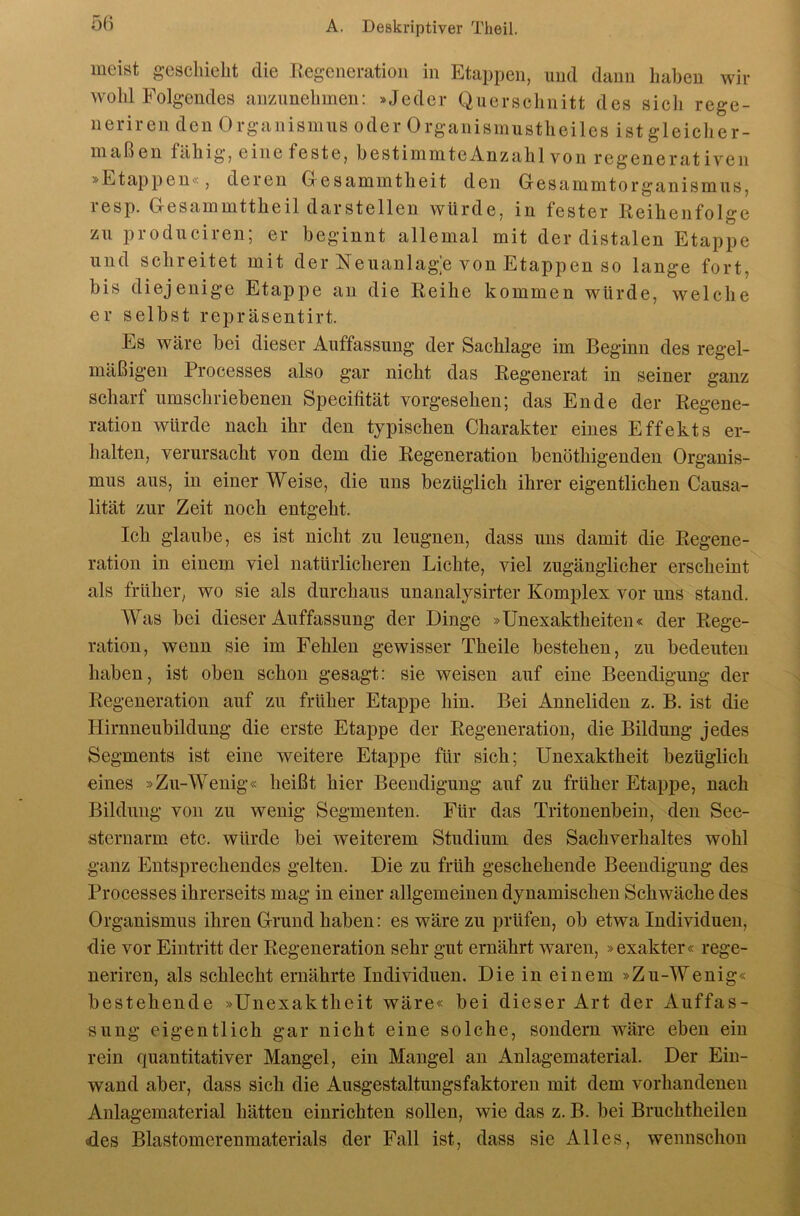 5(i meist geschieht die Regeneration in Etappen, und daun haben wir wohl Folgendes anzunehmen: »Jeder Querschnitt des sicli rege- neriren den Organismus oder Organismustheiles ist gleiclier- maßen fähig, eine feste, hestimmteAnzahlvon regenerativen »Etappen«, deren Oesammtheit den Oesammtorganismus, resp. Gesammttheil darstellen würde, in fester Reihenfolge zu produciren; er beginnt allemal mit der distalen Etappe und schreitet mit der Neuanlage von Etappen so lange fort, bis diejenige Etappe an die Reihe kommen würde, welche er selbst repräsentirt. Es wäre bei dieser Auffassung der Sachlage im Beginn des regel- mäßigen Processes also gar nicht das Regenerat in seiner ganz scharf umschriebenen Specifität vorgesehen; das Ende der Regene- ration würde nach ihr den typischen Charakter eines Effekts er- halten, verursacht von dem die Regeneration benöthigenden Organis- mus aus, in einer Weise, die uns bezüglich ihrer eigentlichen Causa- lität zur Zeit noch entgeht. Ich glaube, es ist nicht zu leugnen, dass uns damit die Regene- ration in einem viel natürlicheren Lichte, viel zugänglicher erscheint als früher, wo sie als durchaus unanalysirter Komplex vor uns stand. AVas bei dieser Auffassung der Dinge »Unexaktheiten« der Rege- ration, wenn sie im Fehlen gewisser Theile bestehen, zu bedeuten haben, ist oben schon gesagt: sie weisen auf eine Beendigung der Regeneration auf zu früher Etappe hin. Bei Anneliden z. B. ist die Hirnneubildung die erste Etappe der Regeneration, die Bildung jedes Segments ist eine weitere Etappe für sich; Unexaktheit bezüglich eines »Zu-W^enig« heißt hier Beendigung auf zu früher Etappe, nach Bildung von zu wenig Segmenten. Für das Tritonenbein, den See- sternarm etc. würde bei weiterem Studium des Sachverhaltes wohl ganz Entsprechendes gelten. Die zu früh geschehende Beendigung des Processes ihrerseits mag in einer allgemeinen dynamischen Schwäche des Organismus ihren Grund haben: es wäre zu prüfen, ob etwa Individuen, die vor Eintritt der Regeneration sehr gut ernährt waren, »exakter« rege- neriren, als schlecht ernährte Individuen. Die in einem »Zu-Wenig« bestehende »Unexaktheit wäre« bei dieser Art der Auffas- sung eigentlich gar nicht eine solche, sondern wäre eben ein rein quantitativer Mangel, ein Mangel an Anlagematerial. Der Ein- wand aber, dass sich die Ausgestaltungsfaktoren mit dem vorhandenen Anlagematerial hätten einrichten sollen, wie das z. B. bei Bruchtheilen des Blastomcrenmaterials der Fall ist, dass sie Alles, wennschon