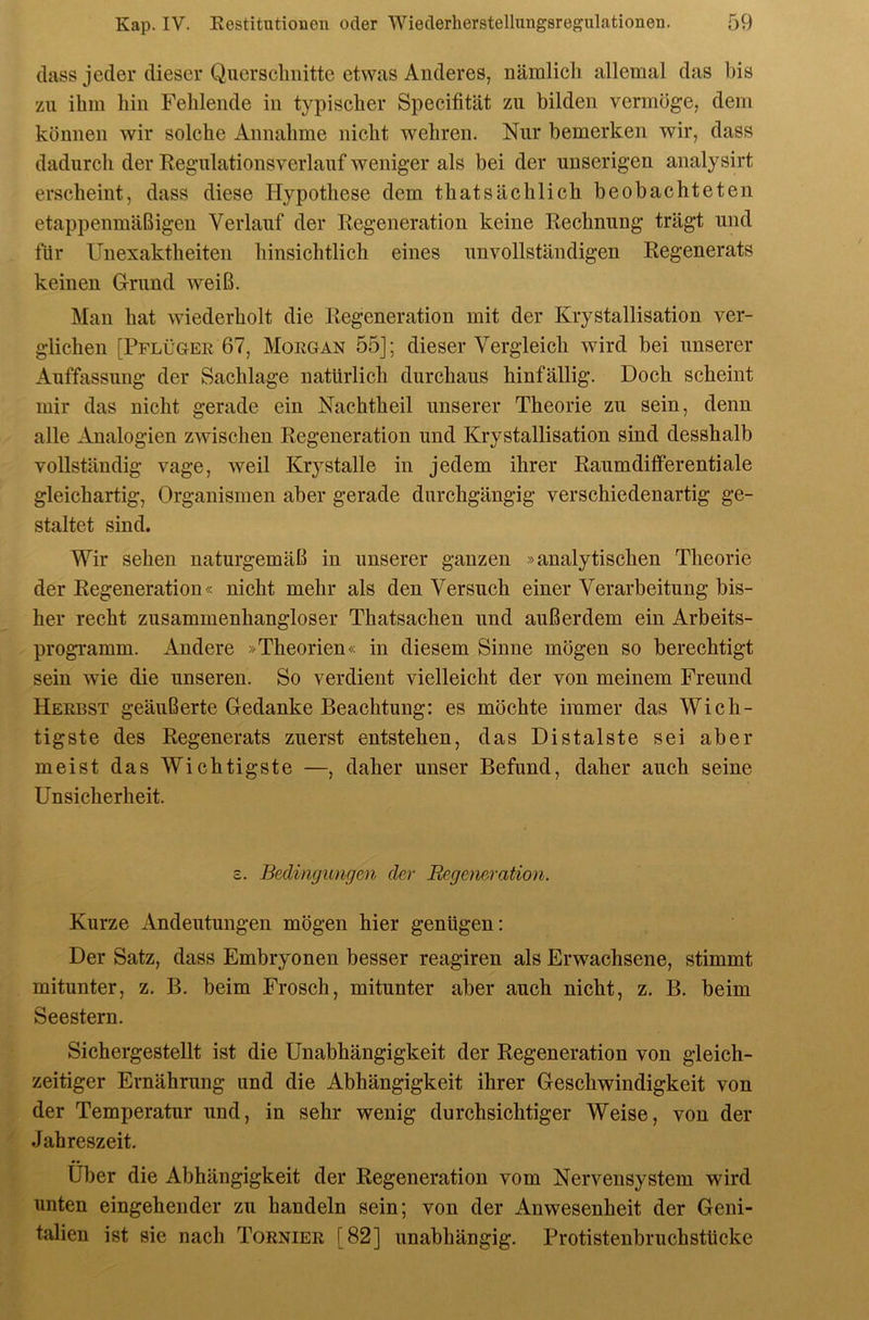 dass jeder dieser Querschnitte etwas Anderes, nämlich allemal das bis zu ihm hin Fehlende in typischer Specifität zu bilden vermöge, dem können wir solche Annahme nicht wehren. Nur bemerken wir, dass dadurch der Regulationsverlauf weniger als bei der unserigen analysirt erscheint, dass diese Hypothese dem thatsächlich beobachteten etappenmäßigen Verlauf der Regeneration keine Rechnung trägt und für Unexaktheiten hinsichtlich eines unvollständigen Regenerats keinen Grund weiß. Man hat wiederholt die Regeneration mit der Krystallisation ver- glichen [Pflügee 67, Moegan 55]; dieser Vergleich wird bei unserer x\uffassung der Sachlage natürlich durchaus hinfällig. Doch scheint mir das nicht gerade ein Nachtheil unserer Theorie zu sein, denn alle Analogien zwischen Regeneration und Krystallisation sind desshalb vollständig vage, weil Krj'stalle in jedem ihrer Raumdifferentiale gleichartig, Organismen aber gerade durchgängig verschiedenartig ge- staltet sind. Wir sehen naturgemäß in unserer ganzen »analytischen Theorie der Regeneration« nicht mehr als den Versuch einer Verarbeitung bis- her recht zusammenhangloser Thatsachen und außerdem ein Arbeits- programm. Andere »Theorien« in diesem Sinne mögen so berechtigt sein wie die unseren. So verdient vielleicht der von meinem Freund Heebst geäußerte Gedanke Beachtung: es möchte immer das Wich- tigste des Regenerats zuerst entstehen, das Distalste sei aber meist das Wichtigste —, daher unser Befund, daher auch seine Unsicherheit. c. Bedingungen der Regeneration. Kurze Andeutungen mögen hier genügen: Der Satz, dass Embryonen besser reagiren als Erwachsene, stimmt mitunter, z. B. beim Frosch, mitunter aber auch nicht, z. B. beim Seestern. Sichergestellt ist die Unabhängigkeit der Regeneration von gleich- zeitiger Ernährung und die Abhängigkeit ihrer Geschwindigkeit von der Temperatur und, in sehr wenig durchsichtiger Weise, von der Jahreszeit. Über die Abhängigkeit der Regeneration vom Nervensystem wird unten eingehender zu handeln sein; von der Anwesenheit der Geni- talien ist sie nach Tornier [82] unabhängig. Protistenbruchstücke