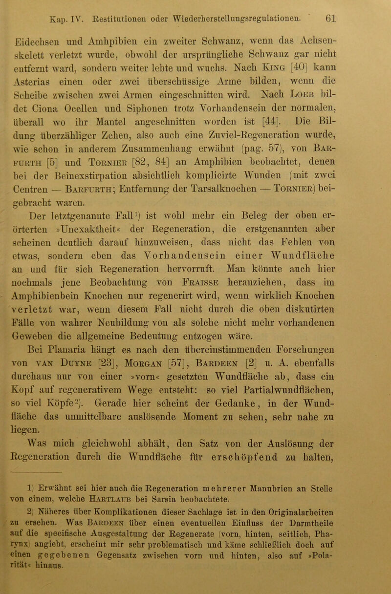 Eidechsen und Amhpibien ein zweiter Schwanz, wenn das Achsen- skelett verletzt wurde, obwohl der nrsprUng’liche Schwanz gar nicht entfernt ward, sondern weiter lebte und wuchs. Nach King [40] kann Asterias einen oder zwei überschüssige Arme bilden, wenn die Scheibe zwischen zwei Armen eingeschnitten wird. Nach Loeb bil- det Ciona Ocellen und Siphonen trotz Vorhandensein der normalen, überall wo ihr Mantel angeschnitten worden ist [44]. Die Bil- dung überzähliger Zehen, also auch eine Zuviel-Regeneration wurde, wie schon in anderem Zusammenhang erwähnt (pag. 57), von Bar- PURTH [5] und Tornier [82, 84] an Amphibien beobachtet, denen bei der Beinexstirpation absichtlich komplicirte Wunden (mit zwei Centren — Barfurth; Entfernung der Tarsalknochen — Tornier) bei- gebracht waren. Der letztgenannte FalD) ist wohl mehr ein Beleg der oben er- örterten »Unexaktheit« der Regeneration, die erstgenannten aber scheinen deutlich darauf hinzuweisen, dass nicht das Fehlen von etwas, sondern eben das Vorhandensein einer Wundfläche an und für sich Regeneration hervorruft. Man könnte auch hier nochmals jene Beobachtung von Fraisse heranziehen, dass im Amphibienbein Knochen nur regenerirt wird, wenn wirklich Knochen verletzt war, wenn diesem Fall nicht durch die oben diskutirten Fälle von wahrer Neubildung von als solche nicht mehr vorhandenen Geweben die allgemeine Bedeutung entzogen wäre. Bei Planaria hängt es nach den übereinstimmenden Forschungen von VAN Düyne [23], Morgan [57], Bardeen [2] u. A. ebenfalls durchaus nur von einer »vorn« gesetzten Wundfläche ab, dass ein Kopf auf regenerativem Wege entsteht: so viel Partial wundflächen, so viel Köpfe'^). Gerade hier scheint der Gedanke, in der Wund- fläche das unmittelbare auslösende Moment zu sehen, sehr nahe zu liegen. Was mich gleichwohl abhält, den Satz von der Auslösung der Regeneration durch die Wundfläche für erschöpfend zu halten. 1) Erwähnt sei hier auch die Regeneration mehrerer Manubrien an Stelle von einem, welche Hartlaub bei Sarsia beobachtete. 2) Näheres über Komplikationen dieser Sachlage ist in den Originalarbeiten zu ersehen. Was Bardeen über einen eventuellen Einfluss der Darmtheile auf die specifische Ausgestaltung der Regenerate (vorn, hinten, seitlich, Pha- rynx) angiebt, erscheint mir sehr problematisch und käme schließlich doch auf einen gegebenen Gegensatz zwischen vorn und hinten, also auf »Pola- rität« hinaus.