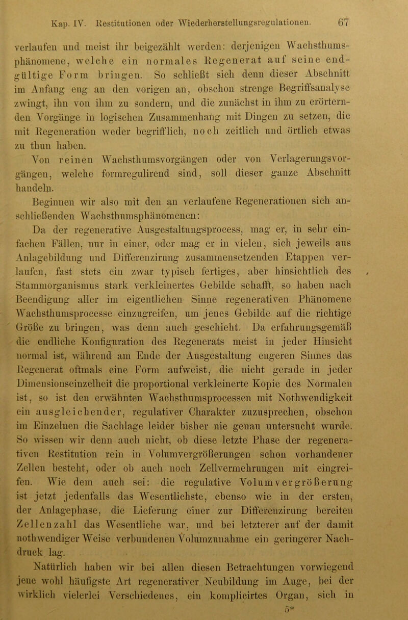 verliiuleu imcl meist ihr bcigezälilt Averdeii: clerjeiiig’eu Waclisthums- pliänomene, welche ein normales Kegenerat auf seine end- gültige Form bringen. So schließt sich denn dieser Abschnitt im Anfang eng an den vorigen an, obschon strenge Begritfsanalyse zwingt, ihn von ihm zu sondern, und die zunächst in ihm zu erörtern- den Vorgänge in logischen Zusammenhang mit Dingen zu setzen, die mit Eegeneration weder begrifflich, noch zeitlich und örtlich etwas zu thun haben. Von reinen Wachsthumsvorgängen oder von Verlagerungsvor- gängen, welche formregulirend sind, soll dieser ganze Abschnitt handeln. Beginnen wir also mit den an verlaufene Regenerationen sich an- schließenden Wachsthumsphänomenen: Da der regenerative Ausgestaltungsprocess, mag er, in sehr ein- fachen Fällen, nur in einer, oder mag er in vielen, sich jeweils aus Aulagebilduiig und Differenzirung zusammensetzenden Etappen ver- laufen, fast stets ein zwar typisch fertiges, aber hinsichtlich des Stammorganismus stark verkleinertes Gebilde schafft, so haben nach Beendigung aller im eigentlichen Sinne regenerativen Phänomene Wachsthumsprocesse einzugreifen, um jenes Gebilde auf die richtige Größe zu bringen, was denn auch geschieht. Da erfahrungsgemäß die endliche Konfiguration des Regenerats meist in jeder Hinsicht normal ist, während am Ende der Ausgestaltung engeren Sinnes das Regenerat oftmals eine Form aufweist, die nicht gerade in jeder Dimensionseinzelheit die proportional verkleinerte Kopie des Normalen ist, so ist den erwähnten Wachsthumsprocessen mit Nothwendigkeit ein ausgleichender, regulativer Charakter zuzusprechen, obschon im Einzelnen die Sachlage leider bisher nie genau untersucht wurde. So wissen wir denn auch nicht, ob diese letzte Phase der regenera- tiven Restitution rein in Volum Vergrößerungen schon vorhandener Zellen besteht, oder ob auch noch Zellvermehrungen mit eingrei- fen. Wie dem auch sei: die regulative Volum Vergrößerung ist jetzt jedenfalls das Wesentlichste, ebenso wie in der ersten, der Anlagephase, die Lieferung einer zur Difterenzirung bereiten Zeilenzahl das Wesentliche war, und bei letzterer auf der damit nothwendiger Weise verbundenen Vohimzunahme ein geringerer Nach- druck lag. Natürlich haben wir bei allen diesen Betrachtungen vorwiegend jene wohl häufigste Art regenerativer Neubildung im Auge, bei der wirklich vielerlei Verschiedenes, ein komplicirtes Organ, sich in