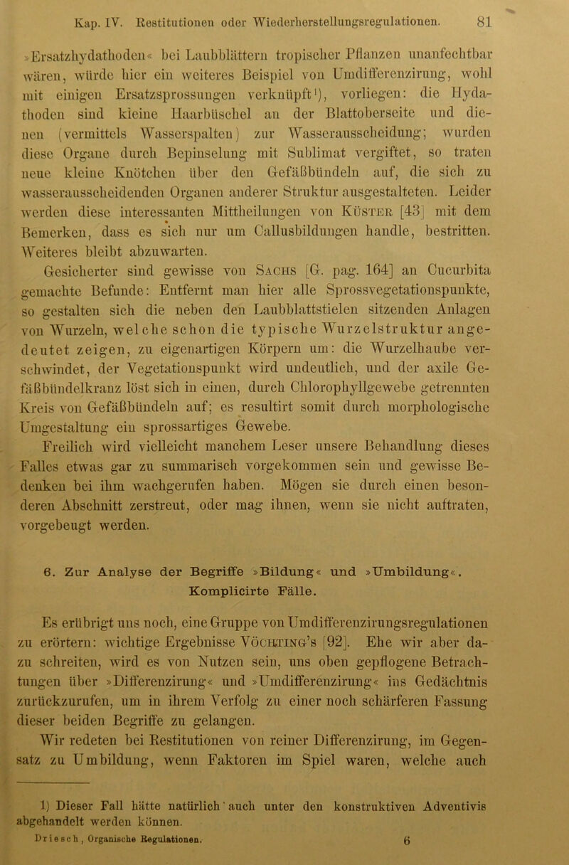 »Ersatzliydathoden« bei Laiibblättern tropisclier Pflanzen unanfechtbar wären, würde hier ein weiteres Beispiel von Umdifferenzirimg-, wohl mit einigen Ersatzsprossungen verknüpft'), vorliegen: die Hyda- thoden sind kleine Haarbüschel an der Blattoberseite und die- nen (vermittels Wasserspalten) zur Wasserausscheidung; wurden diese Organe durch Bepiuselung mit Sublimat vergiftet, so traten neue kleine Knötchen über den Gefäßbündeln auf, die sich zu wasserausscheidenden Organen anderer Struktur ausgestalteten. Leider werden diese interessanten Mittheilungen von Küster [43] mit dem Bemerken, dass es sich nur um Callusbildungen handle, bestritten. Weiteres bleibt abzuwarten. Gesicherter sind gewisse von Sachs [G. pag. 164] an Cucurbita gemachte Befunde: Entfernt man hier alle Sprossvegetationspunkte, so gestalten sich die neben den Laubblattstielen sitzenden Anlagen von AVurzeln, welche schon die typische Wurzelstruktur ange- deutet zeigen, zu eigenartigen Körpern um: die Wurzelhaube ver- schwindet, der Vegetationspunkt wird undeutlich, und der axile Ge- fäßbündelkranz löst sich in einen, durch Chlorophyllgewebe getrennten Kreis von Gefäßbündeln auf; es resultirt somit durch morphologische Umgestaltung ein sprossartiges Gewebe. Freilich wird vielleicht manchem Leser unsere Behandlung dieses Falles etwas gar zu summarisch vorgekommen sein und gewisse Be- denken bei ihm wachgerufen haben. Mögen sie durch einen beson- deren Abschnitt zerstreut, oder mag ihnen, wenn sie nicht auftraten, vorgebeugt werden. 6. Zur Analyse der Begriffe »Bildung« und »Umbildung«. Komplicirte Fälle. Es erübrigt uns noch, eine Gruppe vonUmdifferenzirungsregulationen zu erörtern: wichtige Ergebnisse Vöchting’s [92]. Ehe wir aber da- zu schreiten, wird es von Nutzen sein, uns oben gepflogene Betrach- tungen über »Diöerenzirung« und »ümdifferenzirung« ins Gedächtnis zurückziirufen, um in ihrem Verfolg zu einer noch schärferen Fassung dieser beiden Begriffe zu gelangen. Wir redeten bei Restitutionen von reiner Differenzirung, im Gegen- satz zu Umbildung, wenn Faktoren im Spiel waren, welche auch 1) Dieser Fall hätte natürlich ‘ auch unter den konstruktiven Adventivis abgehandelt werden können. Driescli, Organische Regulationen. 6