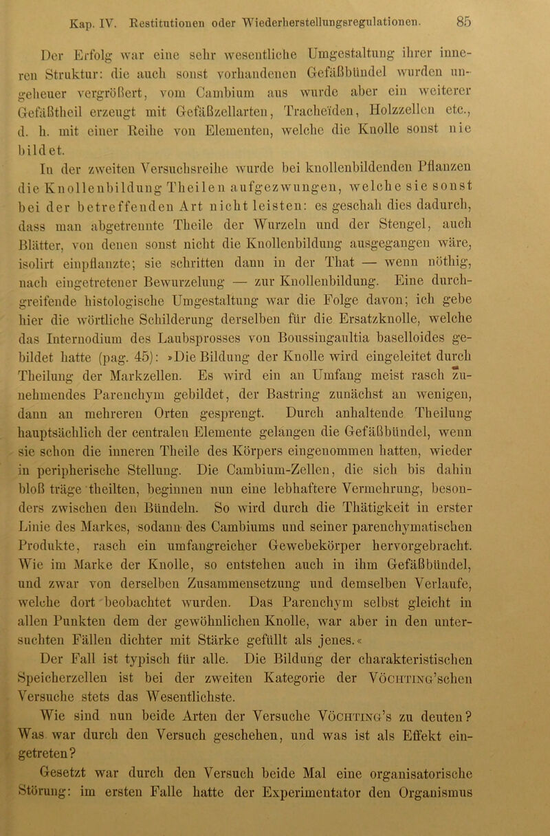 Der Erfolg war eine selir wesentliche Umgestaltung ihrer inne- ren Struktur: die aueh sonst vorhandenen Gefaßbündel wurden un- geheuer vergrößert, vom Camhium aus wurde aber ein weiterer Gefäßtheil erzeugt mit Getaßzellarten, Tracheiden, Holzzellen etc., d. h. mit einer Keihe von Elementen, welche die Knolle sonst nie bildet. In der zweiten Versuchsreihe wurde bei knollenbildenden Pflanzen die Knollenbildung Theilen aufgezwungen, welche sie sonst bei der betreffenden Art nicht leisten: es geschah dies dadurch, dass man abgetrennte Theile der Wurzeln und der Stengel, auch Blätter, von denen sonst nicht die Knollenbildung ausgegangen wäre, isolirt einpHanzte; sie schritten dann in der That — wenn nöthig, nach eingetretener Bewurzelung — zur Knollenbildung. Eine durch- greifende histologische Umgestaltung war die Folge davon; ich gebe hier die wörtliche Schilderung derselben für die Ersatzknolle, welche das Internodium des Laubsprosses von Boussingaultia baselloides ge- bildet hatte (pag. 45): »Die Bildung der Knolle wird eingeleitet durch Theilung der Markzellen. Es wird ein an Umfang meist rasch zu- nehmendes Parenchym gebildet, der Bastring zunächst an wenigen, dann an mehreren Orten gesprengt. Durch anhaltende Theilung hauptsächlich der centralen Elemente gelangen die Gefäßbündel, wenn sie schon die inneren Theile des Körpers eingenommen hatten, wieder in peripherische Stellung. Die Cambium-Zellen, die sich bis dahin bloß träge theilten, beginnen nun eine lebhaftere Vermehrung, beson- ders zwischen den Bündeln. So wird durch die Thätigkeit in erster Linie des Markes, sodann- des Cambiums und seiner parenchymatischen Produkte, rasch ein umfangreicher Gewebekörper hervorgebracht. Wie im Marke der Knolle, so entstehen auch in ihm Gefäß bündel, und zwar von derselben Zusammensetzung und demselben Verlaufe, welche dort beobachtet wurden. Das Parenchym selbst gleicht in allen Punkten dem der gewöhnlichen Knolle, war aber in den unter- suchten Fällen dichter mit Stärke gefüllt als jenes.« Der Fall ist typisch für alle. Die Bildung der charakteristischen Speicherzellen ist bei der zweiten Kategorie der VöCHTmG’schen Versuche stets das Wesentlichste. Wie sind nun beide Arten der Versuche Vöchting’s zu deuten? Was war durch den Versuch geschehen, und was ist als Effekt ein- getreten? Gesetzt war durch den Versuch beide Mal eine organisatorische Störung: im ersten Falle hatte der Experimentator den Organismus