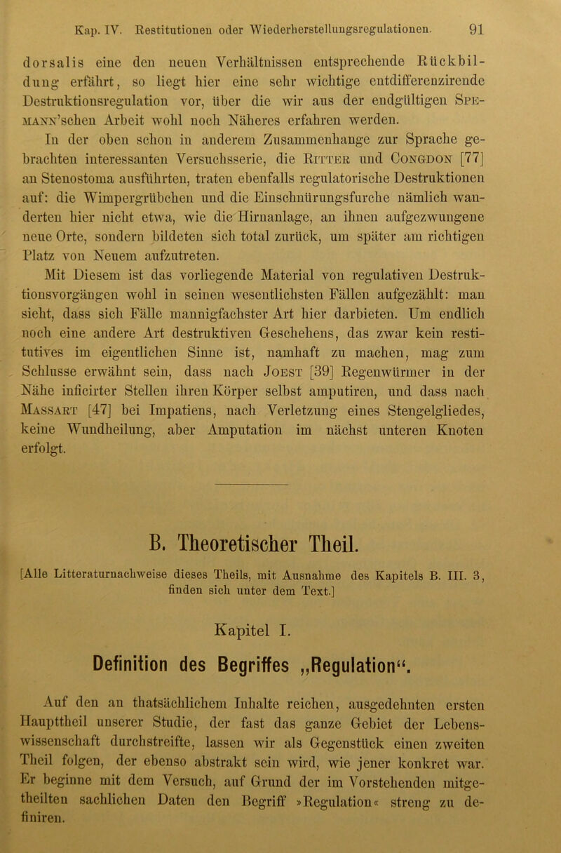 dorsalis eine den neuen Verhältnissen entsprechende Rückbil- dung erfährt, so liegt hier eine sehr wichtige entdifferenzirende Destruktionsregulation vor, über die wir aus der endgültigen Spe- MANN’schen Arbeit wohl noch Näheres erfahren werden. In der oben schon in anderem Zusammenhänge zur Sprache ge- brachten interessanten Versuchsserie, die Ritter und Congdon [77] an Stenostoma ausführten, traten ebenfalls regulatorische Destruktionen auf; die Wimpergrübchen und die Einschnürungsfurche nämlich wan- derten hier nicht etwa, wie die Hirnanlage, an ihnen aufgezwungene neue Orte, sondern bildeten sich total zurück, um später am richtigen Platz von Neuem aufzutreten. Mit Diesem ist das vorliegende Material von regulativen Destruk- tionsvorgängen wohl in seinen wesentlichsten Fällen aufgezählt: man sieht, dass sich Fälle mannigfachster Art hier darbieten. Um endlich noch eine andere Art destruktiven G-eschehens, das zwar kein resti- tutives im eigentlichen Sinne ist, namhaft zu machen, mag zum Schlüsse erwähnt sein, dass nach Joest [39] Regenwürmer in der Nähe inficirter Stellen ihren Körper selbst amputiren, und dass nach Massart [47] bei Impatiens, nach Verletzung eines Stengelgliedes, keine Wundheilung, aber Amputation im nächst unteren Knoten erfolgt. B. Theoretischer Theil. [Alle Litteraturnachweise dieses Theils, mit Ausnahme des Kapitels B. III. 3, finden sich unter dem Text.] Kapitel I. Definition des Begriffes „Regulation“. Auf den an thatsächlichem Inhalte reichen, ausgedehnten ersten Haupttheil unserer Studie, der fast das ganze Gebiet der Lebens- wissenschaft durchstreifte, lassen wir als Gegenstück einen zweiten Theil folgen, der ebenso abstrakt sein wird, wie jener konkret war. Er beginne mit dem Versuch, auf Grund der im Vorstehenden niitge- theilten sachlichen Daten den Begriff »Regulation« streng zu de- finiren.