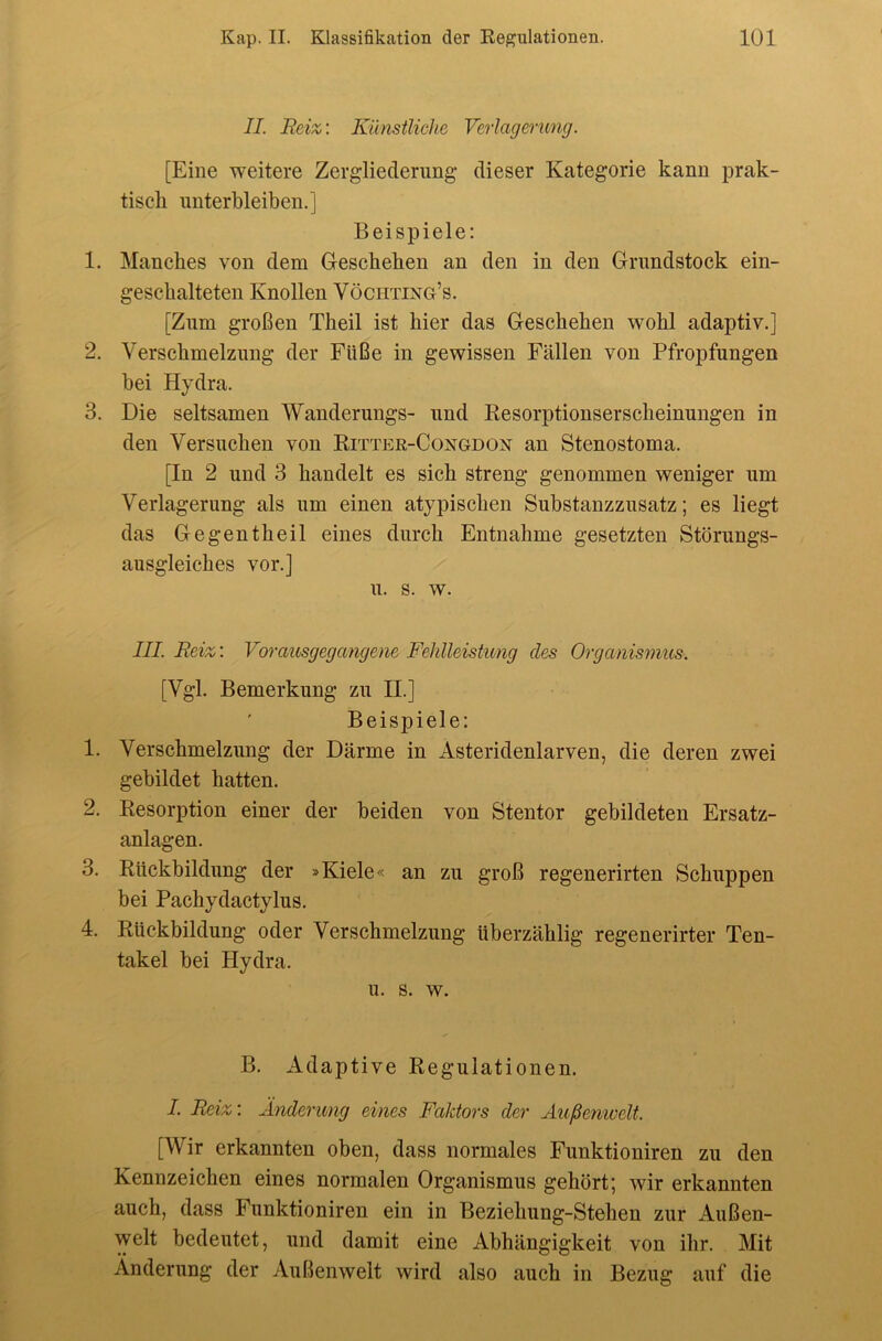 II. Beiz: Künstliche Verlagerung. [Eine weitere Zergliederung dieser Kategorie kann prak- tisch unterbleiben.] Beispiele: 1. Manches von dem Geschehen an den in den Grundstock ein- geschalteten Knollen Vöchtixg’s. [Zum großen Theil ist hier das Geschehen wohl adaptiv.] 2. Verschmelzung der Füße in gewissen Fällen von Pfropfungen bei Hydra. 3. Die seltsamen Wanderungs- und Resorptionserscheinungen in den Versuchen von Ritter-Coxgdox an Stenostoma. [In 2 und 3 handelt es sich streng genommen weniger um Verlagerung als um einen atypischen Substanzzusatz; es liegt das Ge gen theil eines durch Entnahme gesetzten Störungs- ausgleiches vor.] u. s. w. III. Reiz: Vorausgegcmgene Fehlleistung des Organismus. [Vgl. Bemerkung zu II.] Beispiele: 1. Verschmelzung der Därme in Asteridenlarven, die deren zwei gebildet hatten. 2. Resorption einer der beiden von Stentor gebildeten Ersatz- anlagen. 3. Rückbildung der »Kiele« an zu groß regenerirten Schuppen bei Pachydactylus. 4. Rückbildung oder Verschmelzung überzählig regenerirter Ten- takel bei Hydra. u. s. w. B. Adaptive Regulationen. /. Beiz: Änderung eines FaJäors der Außenwelt. [Wir erkannten oben, dass normales Funktioniren zu den Kennzeichen eines normalen Organismus gehört; wir erkannten auch, dass Funktioniren ein in Beziehung-Stehen zur Außen- welt bedeutet, und damit eine Abhängigkeit von ihr. Mit Änderung der Außenwelt wird also auch in Bezug auf die