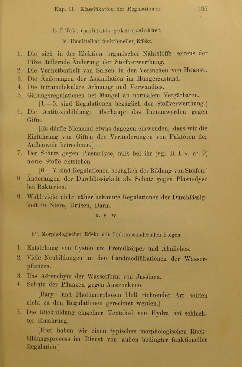 b. Effekt qualitativ gekennzeichnet, b'. Unmittelbar funktioneller^ Effekt. 1. Die sich iu der Elektion organischer Nährstoffe seitens der Pilze äußernde Änderung der Stoffverwerthung. 2. Die Vertretbarkeit von Salzen in den Versuchen von Herbst. 3. Die Änderungen der Assimilation im Hungerzustand. 4. Die intramolekulare Athmung und Verwandtes. 5. Gärungsregulationen hei Mangel an normalem Vergärbaren. [1.—5. sind Regulationen bezüglich der Stoffverwerthung.] 6. Die Antitoxinbildung; überhaupt das Immunwerden gegen Gifte. [Es dürfte Niemand etwas dagegen einwenden, dass wir die Einführung von Giften den Veränderungen von Faktoren der Außenwelt heirechnen.] 7. Der Schutz gegen Plasmolyse, falls bei ihr (vgl. B. I. a. a'. 9) neue Stoffe entstehen. [6.—7. sind Regulationen bezüglich der Bildung von Stoffen.] 8. Änderungen der Durchlässigkeit als Schutz gegen Plasmolyse hei Bakterien. 9. Wohl viele nicht näher bekannte Regulationen der Durchlässig- keit in Niere, Drüsen, Darm. u. s. w. b. Morphologischer Effekt mit funktionsändernden Folgen. 1. Entstehung von Cysten um Fremdkörper und Ähnliches. 2. Viele Neubildungen an den Landmodifikationen der Wasser- pflanzen. 3. Das Aerenchym der Wasserform von Jussiaea. 4. Schutz der Pflanzen gegen Austrocknen. [Bary- und Photomorphosen bloß richtender Art sollten nicht zu den Regulationen gerechnet werden.] 5. Die Rückbildung einzelner Tentakel von Hydra bei schlech- ter Ernährung. [Hier haben wir einen typischen morphologischen Rück- bildungsprocess im Dienst von außen bedingter funktioneller Regulation.]