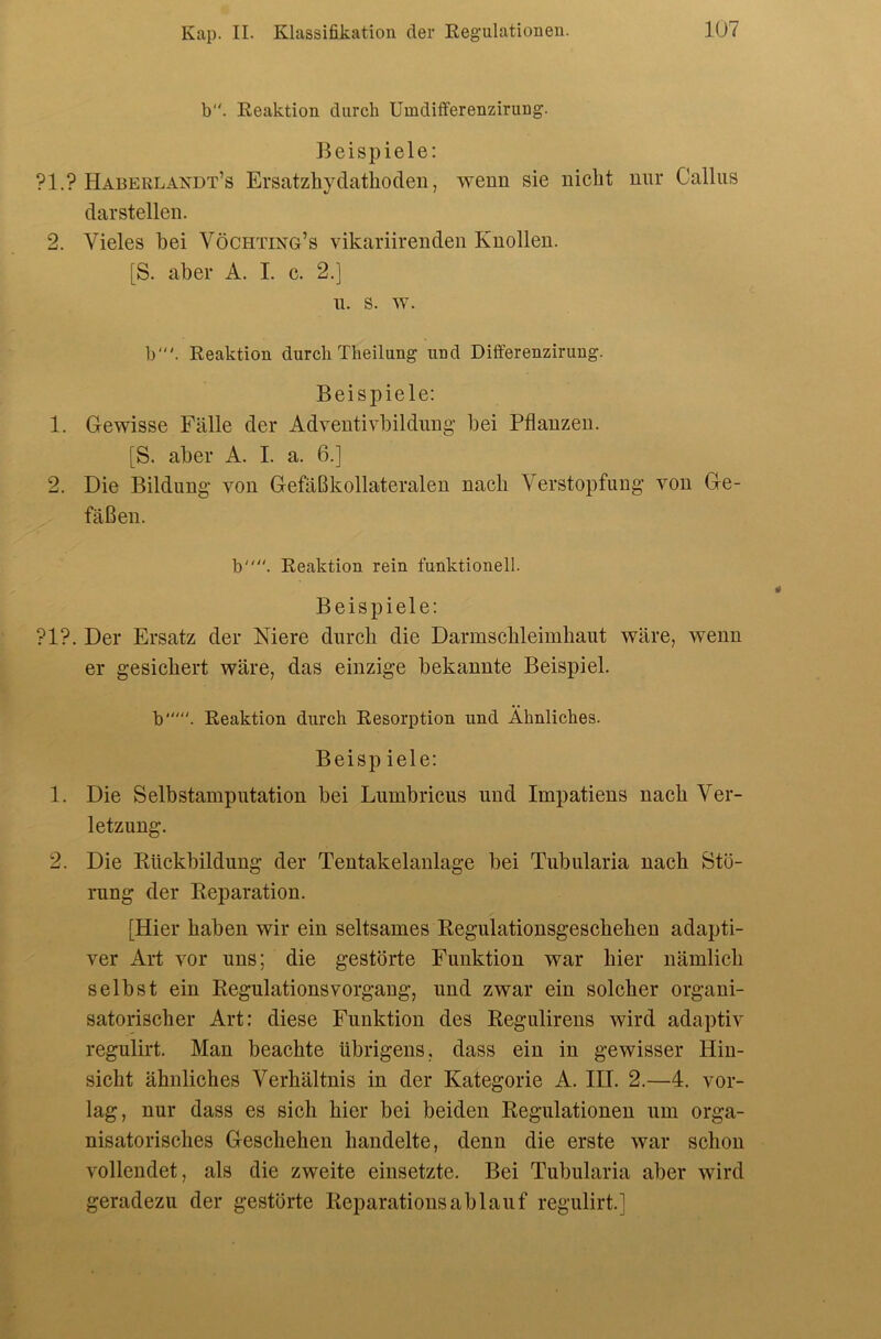 b. Reaktion durch Umdifferenzirung. Beispiele: ?1.? Haberlandt’s Ersatzhydathoden, wenn sie nicht nur Callas darstellen. 2. Vieles bei Vöchting’s vikariirenden Knollen. [S. aber A. I. c. 2.] n. s. w. b‘. Reaktion durch Theilung und Differenzirung. Beispiele; 1. Gewisse Fälle der Adventivbildiing' bei Pflanzen. [S. aber A. I. a. 6.] 2. Die Bildung von Gefäßkollateraleu nach Verstopfung von Ge- fäßen. b. Reaktion rein funktionell. Beispiele: ?1?. Der Ersatz der Niere durch die Darmschleimhaut wäre, wenn er gesichert wäre, das einzige bekannte Beispiel. b“'. Reaktion durch Resorption und Ähnliches. Beisp iele; 1. Die Selbstamputation bei Lumbricus und Impatiens nach Ver- letzung. 2. Die Rückbildung der Teutakelanlage bei Tubularia nach Stö- rung der Reparation. [Hier haben wir ein seltsames Regulationsgescheheu adapti- ver Art vor uns; die gestörte Funktion war hier nämlich selbst ein RegulationsVorgang, und zwar ein solcher organi- satorischer Art: diese Funktion des Regulirens wird adaptiv regulirt. Man beachte übrigens, dass ein in gewisser Hin- sicht ähnliches Verhältnis in der Kategorie A. III. 2.—4. vor- lag, nur dass es sich hier bei beiden Regulationen um orga- nisatorisches Geschehen handelte, denn die erste war schon vollendet, als die zweite einsetzte. Bei Tubularia aber wird geradezu der gestörte Reparationsablauf regulirt.]