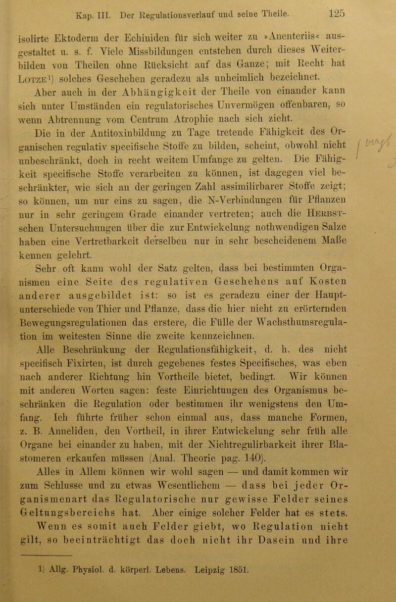 isolirte Ektoderm der Echiniden für sich weiter zu »Auenteriis« aus- gestaltet n. s. f. Viele Missbildungen entstehen durch dieses Weiter- hilden von Theilen ohne Rücksicht auf das Ganze; mit Recht hat Lotze*) solches Geschehen geradezu als unheimlich bezeichnet. Aber auch in der Abhängigkeit der Theile von einander kann sich unter Umständen ein regulatorisches Unvermögen offenbaren, so wenn x^btrennung vom Centrum Atrophie nach sich zieht. Die in der Antitoxinbildung zu Tage tretende Fähigkeit des Or- ganischen regulativ specifische Stoffe zu bilden, scheint, obwohl nicht unbeschränkt, doch in recht weitem Umfange zu gelten. Die Fähig- keit specifische Stoffe verarbeiten zu können, ist dagegen viel be- schränkter, wie sich an der geringen Zahl assimilirbarer Stoffe zeigt; so können, um nur eins zu sagen, die N-Verbindungen für Pflanzen nur in sehr geringem Grade einander vertreten; auch die Hekbst- schen Untersuchungen über die zur Entwickelung nothwendigen Salze haben eine Vertretbarkeit derselben nur in sehr bescheidenem Maße kennen gelehrt. Sehr oft kann wohl der Satz gelten, dass bei bestimmten Orga- nismen eine Seite des regulativen Geschehens auf Kosten anderer aus gebildet ist: so ist es geradezu einer der Haupt- unterschiede von Thier und Pflanze, dass die hier nicht zu erörternden Bewegungsregulationen das erstere, die Fülle der Wachsthumsregula- tion im weitesten Sinne die zweite kennzeichnen. AWe, Beschränkung der Regulationsfähigkeit, d. h. des nicht specifisch Fixirten, ist durch gegebenes festes Specifisches, was eben nach anderer Richtung hin Vorth eile bietet, bedingt. Wir können mit anderen Worten sagen: feste Einrichtungen des Organismus be- schränken die Regulation oder bestimmen ihr wenigstens den Um- fang. Ich führte früher schon einmal aus, dass manche Formen, z. B. x4.nneliden, den Vortheil, in ihrer Entwickelung sehr früh alle Organe bei einander zu haben, mit der Nichtregulirbarkeit ihrer Bla- stomeren erkaufen müssen (Anal. Theorie pag. 140). Alles in xHlem können wir wohl sagen — und damit kommen wir zum Schlüsse und zu etwas Wesentlichem — dass bei jeder Or- ganismenart das Regulatorische nur gewisse Felder seines Geltungsbereichs hat. ilber einige solcher Felder hat es stets. Wenn es somit auch Felder giebt, wo Regulation nicht gilt, so beeinträchtigt das doch nicht ihr Dasein und ihre 1) Allg. Physiol. d. körperl. Lebens. Leipzig 1851.