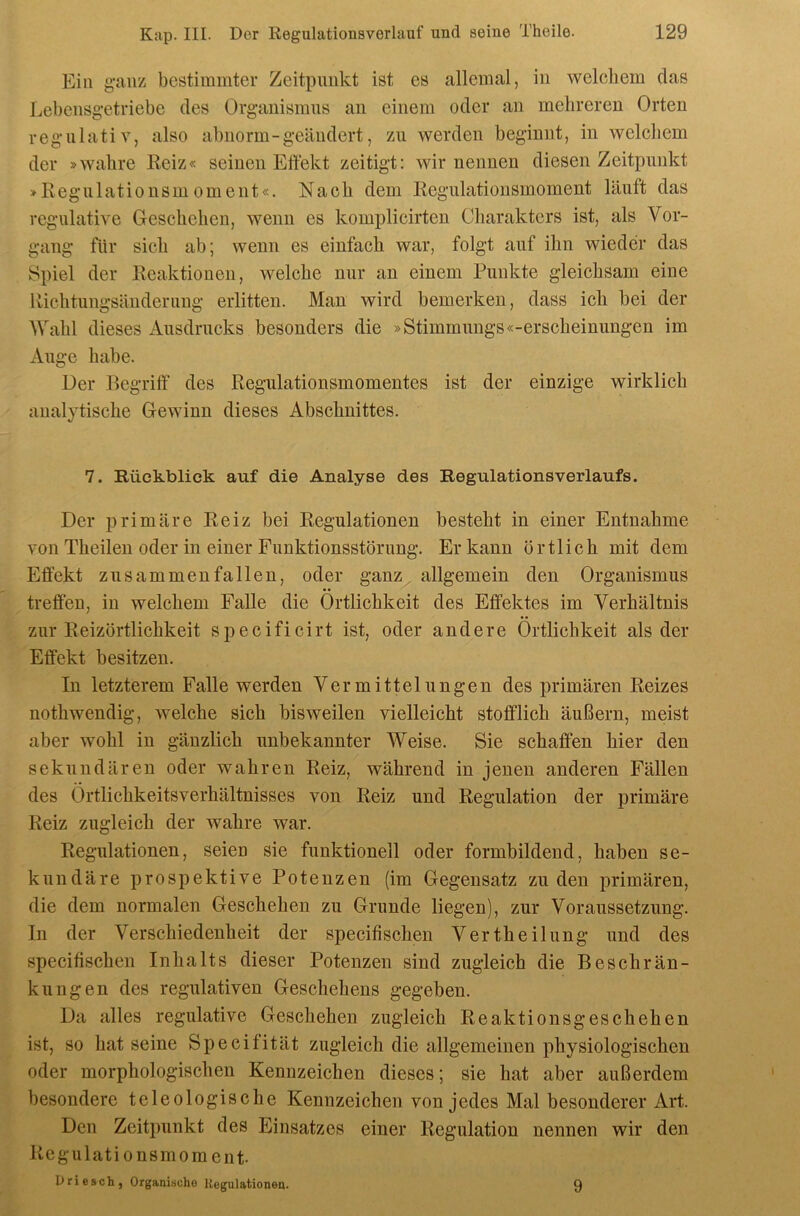 Ein ganz bestimmter Zeitpunkt ist es allemal, in welchem das Lebcnsgetriebe des Organismus au einem oder an mehreren Orten regulativ, also abnorm - geändert, zu werden beginnt, in welchem der »wahre Reiz« seinen Effekt zeitigt: wir nennen diesen Zeitpunkt »Regulationsmoment«. Nach dem Regulationsmoment läuft das regulative Geschehen, wenn es komplicirtcn Charakters ist, als Vor- gang für sich ab; wenn es einfach war, folgt auf ihn wieder das Spiel der Reaktionen, welche nur an einem Punkte gleichsam eine Richtungsänderung erlitten. Mau wird bemerken, dass ich bei der Wahl dieses Ausdrucks besonders die »Stimmungs«-erscheinungen im Auge habe. Der Begriff' des Regulationsmomentes ist der einzige wirklich analytische Gewinn dieses Abschnittes. 7. Rückblick auf die Analyse des RegulationsVerlaufs. Der primäre Reiz bei Regulationen besteht in einer Entnahme von Theilen oder in einer Funktionsstörung. Er kann örtlich mit dem Effekt zusammenfallen, oder ganz allgemein den Organismus treffen, in welchem Falle die Örtlichkeit des Effektes im Verhältnis zur Reizörtlichkeit specificirt ist, oder andere Örtlichkeit als der Effekt besitzen. In letzterem Falle werden Vermittelungen des primären Reizes nothwendig, welche sich bisweilen vielleicht stofflich äußern, meist aber wohl in gänzlich unbekannter Weise. Sie schaffen hier den sekundären oder wahren Reiz, während in jenen anderen Fällen des Örtlichkeitsverhältnisses von Reiz und Regulation der primäre Reiz zugleich der wahre war. Regulationen, seien sie funktionell oder formbildend, haben se- kundäre prospektive Potenzen (im Gegensatz zu den primären, die dem normalen Geschehen zu Grunde liegen), zur Voraussetzung. In der Verschiedenheit der specifischen Vertheilung und des specifischen Inhalts dieser Potenzen sind zugleich die Beschrän- kungen des regulativen Geschehens gegeben. Da alles regulative Geschehen zugleich Reaktionsgeschehen ist, so hat seine Speeitität zugleich die allgemeinen physiologischen oder morphologischen Kennzeichen dieses; sie hat aber außerdem besondere teleologische Kennzeichen von jedes Mal besonderer Art. Den Zeitpunkt des Einsatzes einer Regulation nennen wir den Regulationsmoment- Oriesch, Organische Kegnlationen. 9